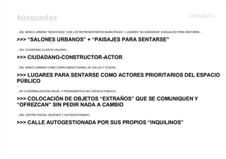 búsquedas … DEL BANCO URBANO “NEGOCIADO” CON LOS REPRESENTANTES MUNICIPALES + LUGARES “SECUNDARIOS” [CASUALES] PARA SENTARSE… >>> “SALONES URBANOS” + “PAISAJES PARA SENTARSE” … DEL CIUDADANO-CLIENTE-USUARIO…  >>> CIUDADANO-CONSTRUCTOR-ACTOR … DEL BANCO URBANO COMO COMPLEMENTO BANAL DE CALLES Y PLAZAS… >>> LUGARES PARA SENTARSE COMO ACTORES PRIORITARIOS DEL ESPACIO PÚBLICO … DE LA NORMALIZACIÓN VISUAL Y PROGRAMÁTICA DEL ESPACIO PÚBLICO… >>> COLOCACIÓN DE OBJETOS “EXTRAÑOS” QUE SE COMUNIQUEN Y “OFREZCAN” SIN PEDIR NADA A CAMBIO … DEL CENTRO SOCIAL OKUPADO Y AUTOGESTIONADO… >>> CALLE AUTOGESTIONADA POR SUS PROPIOS “INQUILINOS” [email_address] 