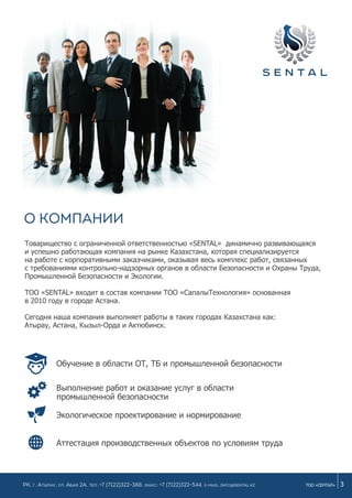 О компании
Товарищество с ограниченной ответственностью «SENTAL» динамично развивающаяся
и успешно работающая компания на рынке Казахстана, которая специализируется
на работе с корпоративными заказчиками, оказывая весь комплекс работ, связанных
с требованиями контрольно-надзорных органов в области Безопасности и Охраны Труда,
Промышленной Безопасности и Экологии.
ТОО «SENTAL» входит в состав компании ТОО «СапалыТехнология» основанная
в 2010 году в городе Астана.
Сегодня наша компания выполняет работы в таких городах Казахстана как:
Атырау, Астана, Кызыл-Орда и Актюбинск.
Аттестация производственных объектов по условиям труда
3ТОО «СЕНТАЛ»РК, г. Атырау, ул. Абая 2а, Тел: +7 (7122)322-388, Факс: +7 (7122)322-544. e-mail: info@sental.kz
Обучение в области ОТ, ТБ и промышленной безопасности
Выполнение работ и оказание услуг в области
Экологическое проектирование и нормирование
промышленной безопасности
 