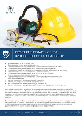 Обучение членов ПДЭК по охране труда;
Безопасность и охрана труда на производстве;
Требования промышленной безопасности на опасных производственных объектах;
Требования промышленной безопасности при нефтегазодобычи на море;
Требования к устройству и безопасной эксплуатации сосудов, работающих под давлением;
Требования промышленной безопасности в газовом хозяйстве;
Требования промышленной безопасности no устройству и безопасной
эксплуатации паровых и водогрейных котлов;
Требования промышленной безопасности к устройству и безопасной эксплуатации
грузоподъемных кранов;
Основы безопасности при проведении работ на высоте;
Аттестация электриков по ПТЭ/ПТБ электроустановок;
Расследование и учет несчастных случаев на производстве;
Основы безопасности при проведении работ в замкнутом пространстве и многое другое.
4ТОО «СЕНТАЛ»
Обучение в области ОТ, ТБ и
промышленной безопасности:
РК, г. Атырау, ул. Абая 2а, Тел: +7 (7122)322-388, Факс: +7 (7122)322-544. e-mail: info@sental.kz
Цель нашей компании, дать работникам необходимый объём знаний, умений и навыков по правильному
и безопасному выполнению работ, а также уметь предотвращать и/или минимизировать последствие аварий
на опасных производственных объектах. Все учебные материалы, используемые в нашей компании, высокого
качества и мы регулярно обновляем наш учебный материал для соответствия действующим требованиям
нефтегазовой промышленности, к тому же мы можем адаптировать наши программы под конкретный запрос
клиента.
Мы регулярно проводим обучение как в собственных оснащенных учебных центрах, так и непосредственно
на объектах/офисах Клиента. У нас работает профессиональная команда, отвечающая за координирование,
управление и высокое качество предоставляемых тренингов. Тренинги предоставляются на казахском,
русском и английском языках высококвалифицированными специалистами.
 