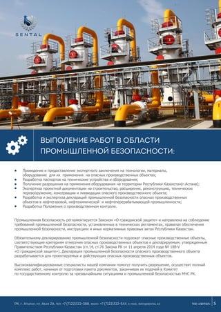 Проведение и предоставление экспертного заключения на технологии, материалы,
оборудование для их применения на опасных производственных объектах;
Разработка паспортов на технические устройства и оборудования;
Получение разрешения на применения оборудования на территории Республики Казахстан(г.Астана);
Экспертиза проектной документации на строительство, расширение, реконструкцию, техническое
перевооружение, консервации и ликвидации опасного производственного объекта;
Разработка и экспертиза деклараций промышленной безопасности опасных производственных
объектов в нефтегазовой, нефтехимической и нефтеперерабатывающей промышленности;
Разработка Положения о производственном контроле.
5ТОО «СЕНТАЛ»
Выполение работ в области
промышленной безопасности:
РК, г. Атырау, ул. Абая 2а, Тел: +7 (7122)322-388, Факс: +7 (7122)322-544. e-mail: info@sental.kz
Промышленная безопасность регламентируется Законом «О гражданской защите» и направлена на соблюдение
требований промышленной безопасности, установленных в технических регламентах, правилах обеспечения
промышленной безопасности, инструкциях и иных нормативных правовых актах Республики Казахстан.
Обязательному декларированию промышленной безопасности подлежат опасные производственные объекты,
соответствующие критериям отнесения опасных производственных объектов к декларируемым, утвержденным
Правительством Республики Казахстан (гл.14, ст.76 Закона РК от 11 апреля 2014 года № 188-V
«О гражданской защите»). Декларация промышленной безопасности опасного производственного объекта
разрабатывается для проектируемых и действующих опасных производственных объектов.
Высококвалифицированные специалисты нашей компании помогут получить разрешение, осуществят полный
комплекс работ, начиная от подготовки пакета документов, заканчивая их подачей в Комитет
по государственному контролю за чрезвычайными ситуациями и промышленной безопасностью МЧС РК.
 