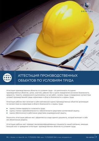 7ТОО «СЕНТАЛ»
АТТЕСТАЦИЯ ПРОИЗВОДСТВЕННЫХ
ОБЪЕКТОВ ПО УСЛОВИЯМ ТРУДА
РК, г. Атырау, ул. Абая 2а, Тел: +7 (7122)322-388, Факс: +7 (7122)322-544. e-mail: info@sental.kz
Аттестация производственных объектов по условиям труда - это деятельность по оценке
производственных объектов, цехов, участков, рабочих мест в целях определения состояния безопасности,
вредности, тяжести, напряженности выполняемых на них работ, гигиены труда и определения соответствия
условий производственной среды нормативам в области безопасности и охраны труда.
Аттестация рабочих мест включает в себя комплексную оценку производственных объектов организации
по соответствию их нормативам в области безопасности и охраны труда:
оценку степени вредности и опасности труда;
оценку степени травмобезопасности и обеспеченности средствами коллективной защиты;
оценку обеспеченности работников средствами индивидуальной защиты.
Результаты аттестации рабочих мест оформляются в виде единого документа, который включает в себя
все обязательные разделы.
Аттестацию рабочих мест проводят высококвалифицированные специалисты нашей компании, имеющие
большой опыт в проведении аттестации производственных объектов по условиям труда.
 