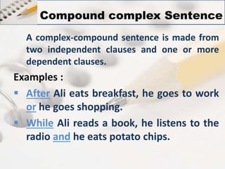 Compound complex Sentence 
A complex-compound sentence is made from 
two independent clauses and one or more 
dependent clauses. 
Examples : 
 After Ali eats breakfast, he goes to work 
or he goes shopping. 
 While Ali reads a book, he listens to the 
radio and he eats potato chips. 
