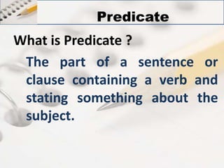 Predicate 
What is Predicate ? 
The part of a sentence or 
clause containing a verb and 
stating something about the 
subject. 
 