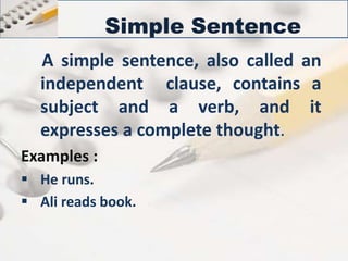 Simple Sentence 
A simple sentence, also called an 
independent clause, contains a 
subject and a verb, and it 
expresses a complete thought. 
Examples : 
 He runs. 
 Ali reads book. 
 