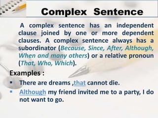 Complex Sentence 
A complex sentence has an independent 
clause joined by one or more dependent 
clauses. A complex sentence always has a 
subordinator (Because, Since, After, Although, 
When and many others) or a relative pronoun 
(That, Who, Which). 
Examples : 
 There are dreams ,that cannot die. 
 Although my friend invited me to a party, I do 
not want to go. 
 