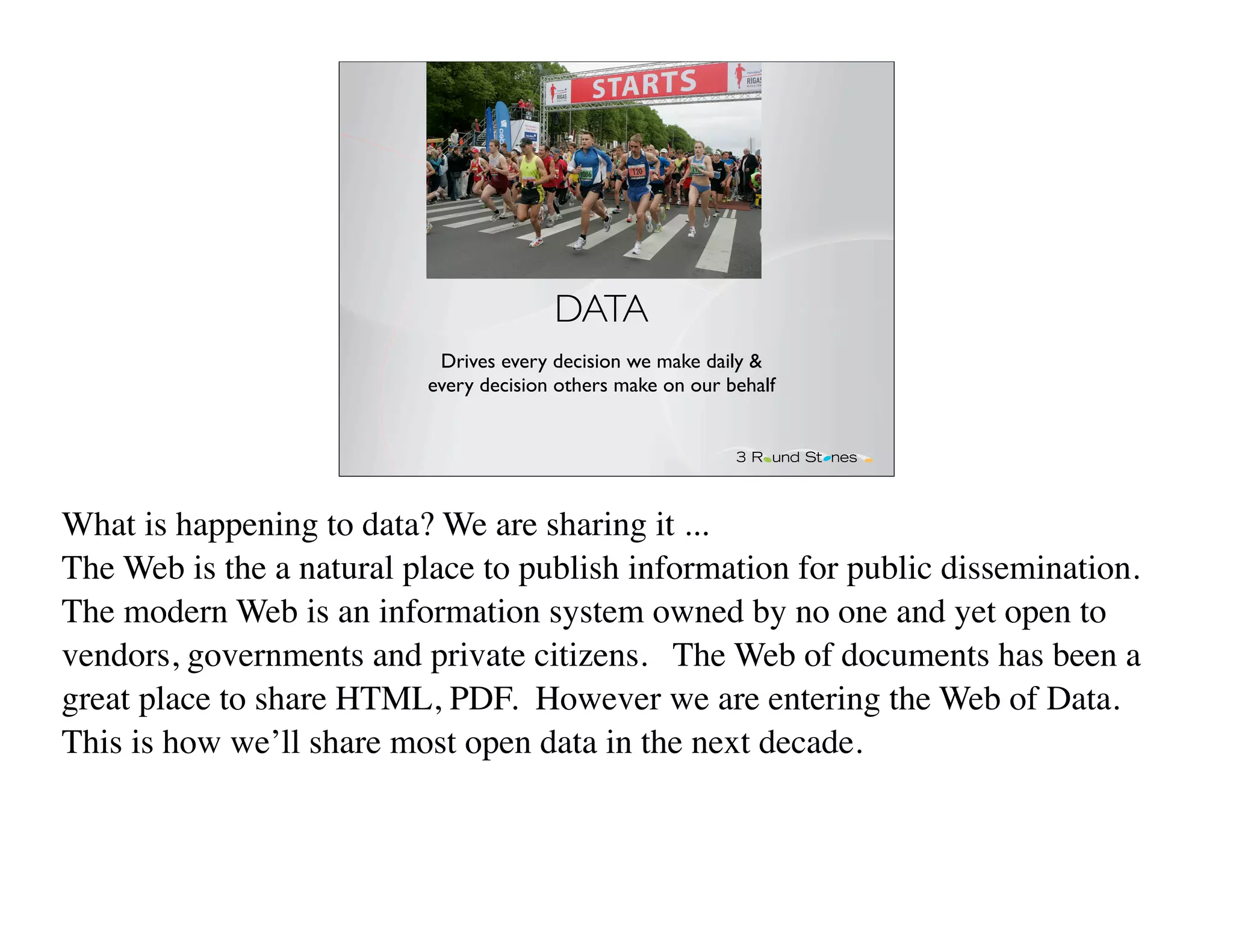 DATA
                           Drives every decision we make daily &
                          every decision others make on our behalf




What is happening to data? We are sharing it ...
The Web is the a natural place to publish information for public dissemination.
The modern Web is an information system owned by no one and yet open to
vendors, governments and private citizens. The Web of documents has been a
great place to share HTML, PDF. However we are entering the Web of Data.
This is how we’ll share most open data in the next decade.
 