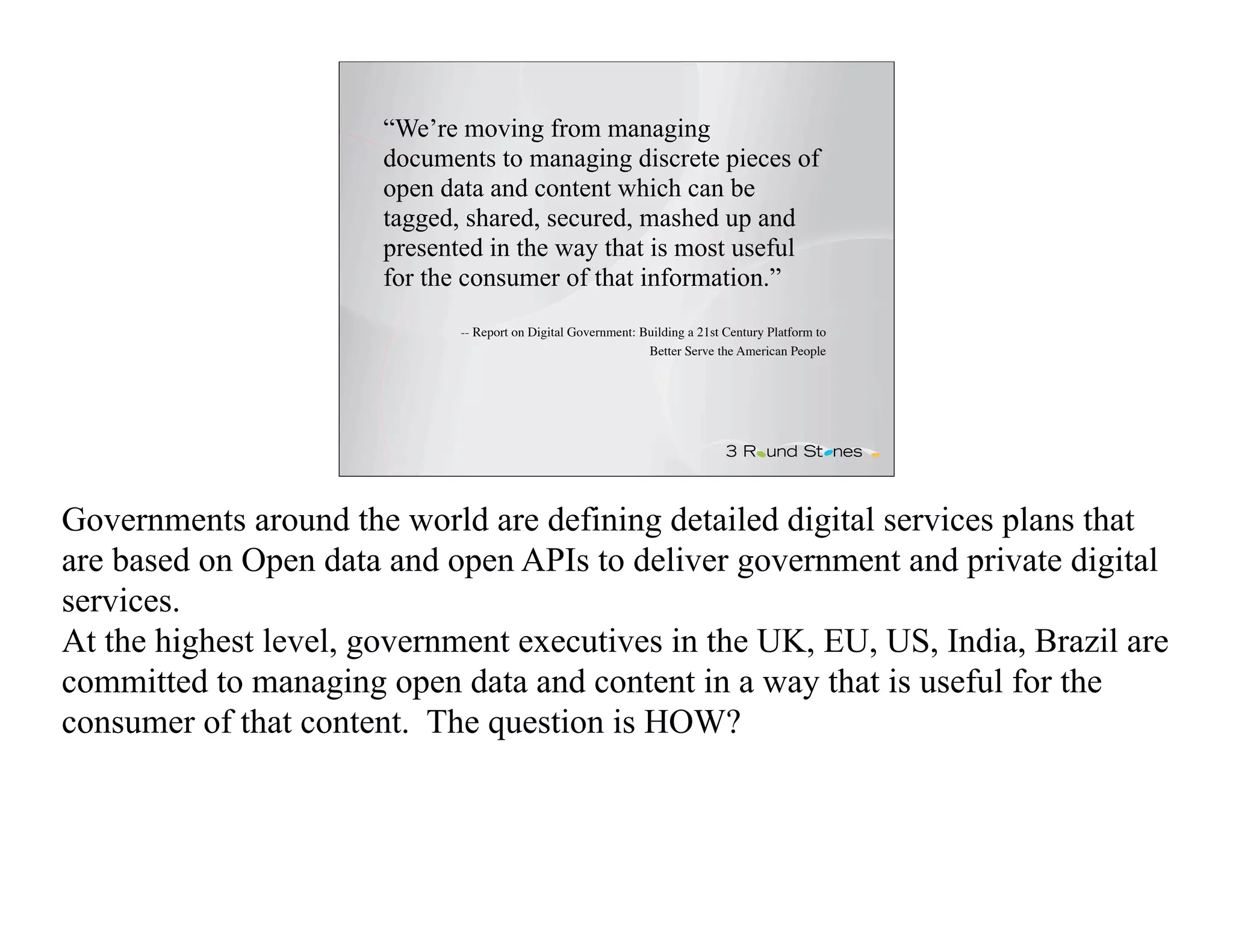 “We’re moving from managing
                       documents to managing discrete pieces of
                       open data and content which can be
                       tagged, shared, secured, mashed up and
                       presented in the way that is most useful
                       for the consumer of that information.”
                              -- Report on Digital Government: Building a 21st Century Platform to
                                                                Better Serve the American People




Governments around the world are defining detailed digital services plans that
are based on Open data and open APIs to deliver government and private digital
services.
At the highest level, government executives in the UK, EU, US, India, Brazil are
committed to managing open data and content in a way that is useful for the
consumer of that content. The question is HOW?
 