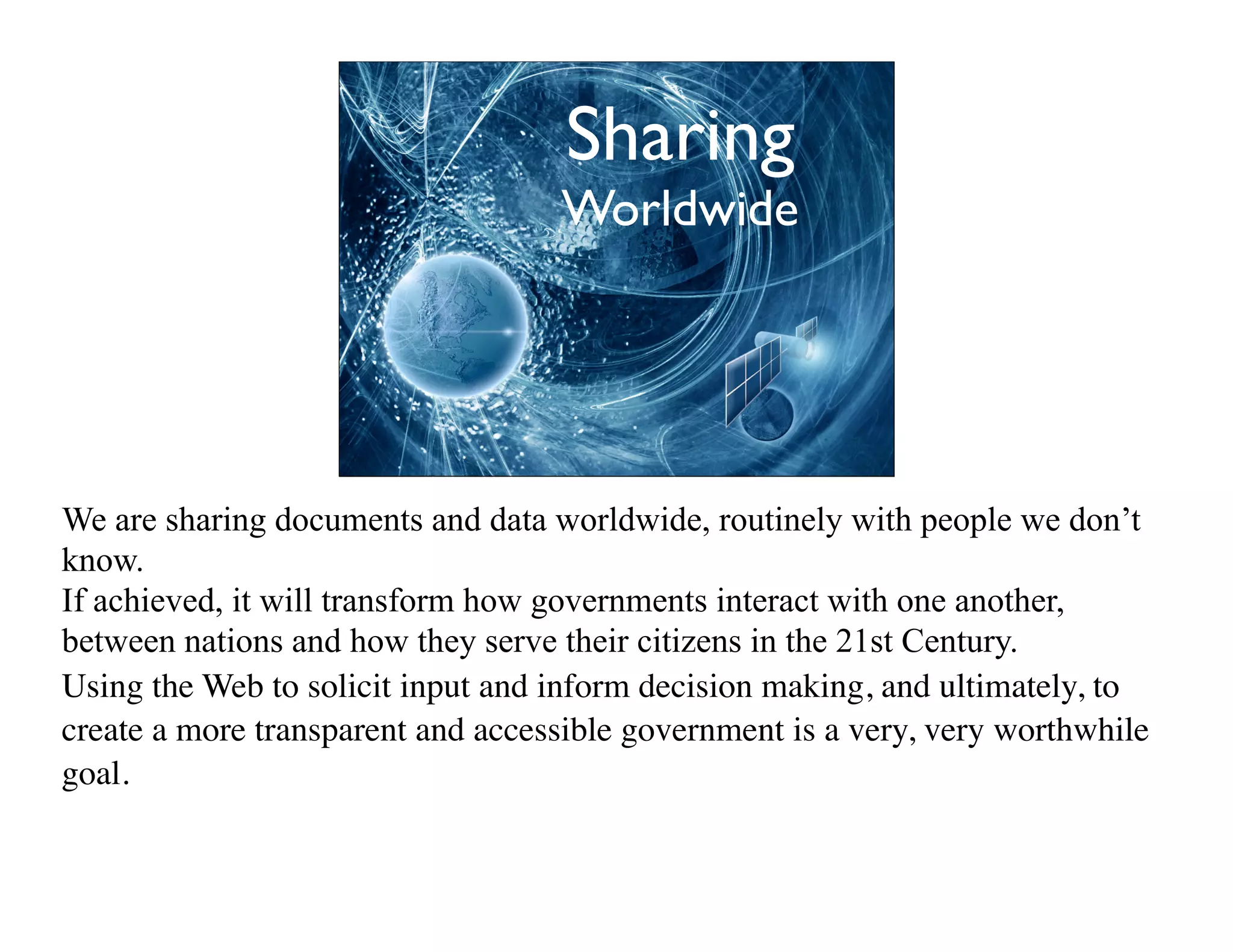 Sharing
                                   Worldwide




We are sharing documents and data worldwide, routinely with people we don’t
know.
If achieved, it will transform how governments interact with one another,
between nations and how they serve their citizens in the 21st Century.
Using the Web to solicit input and inform decision making, and ultimately, to
create a more transparent and accessible government is a very, very worthwhile
goal.
 