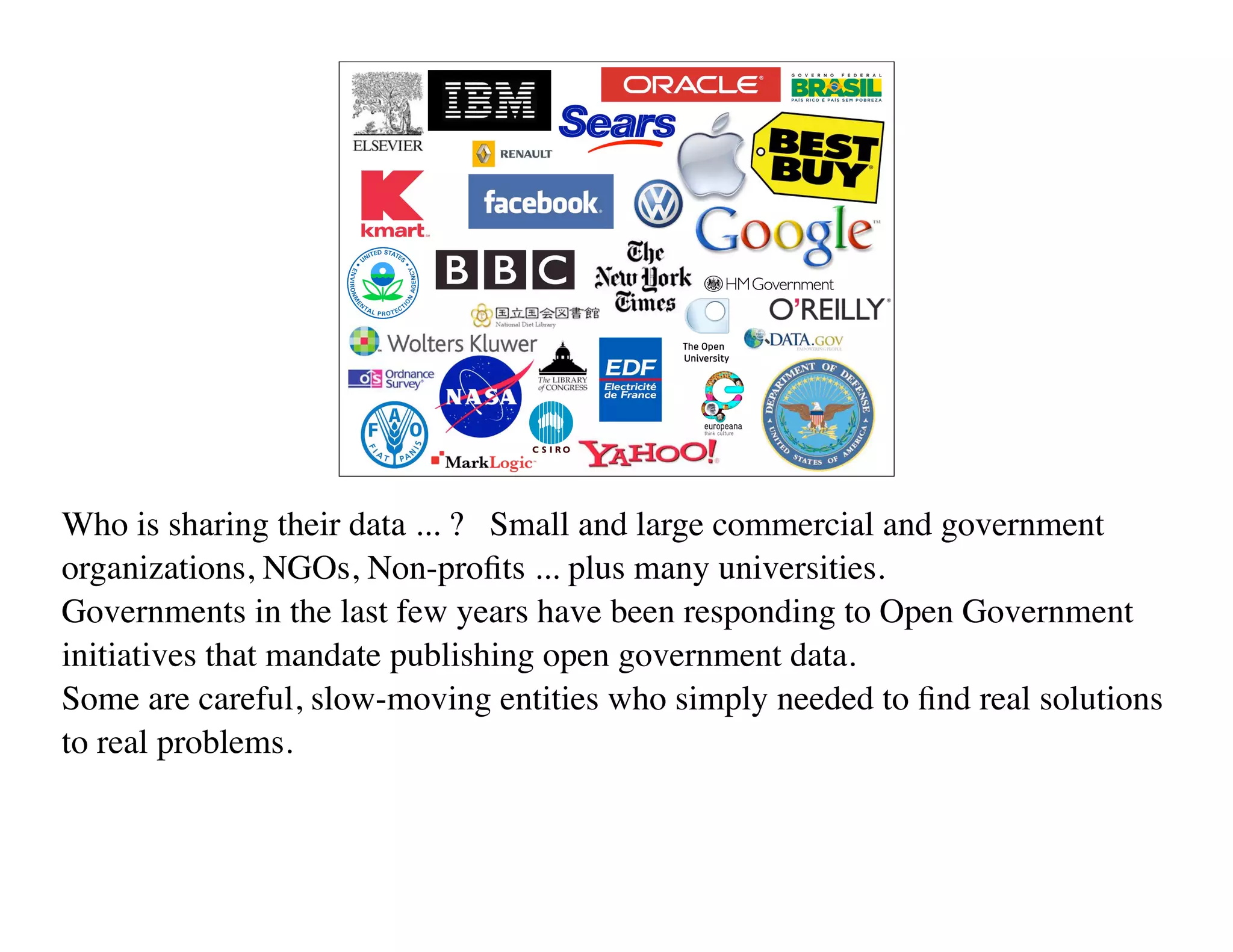 Who is sharing their data ... ? Small and large commercial and government
organizations, NGOs, Non-proﬁts ... plus many universities.
Governments in the last few years have been responding to Open Government
initiatives that mandate publishing open government data.
Some are careful, slow-moving entities who simply needed to ﬁnd real solutions
to real problems.
 