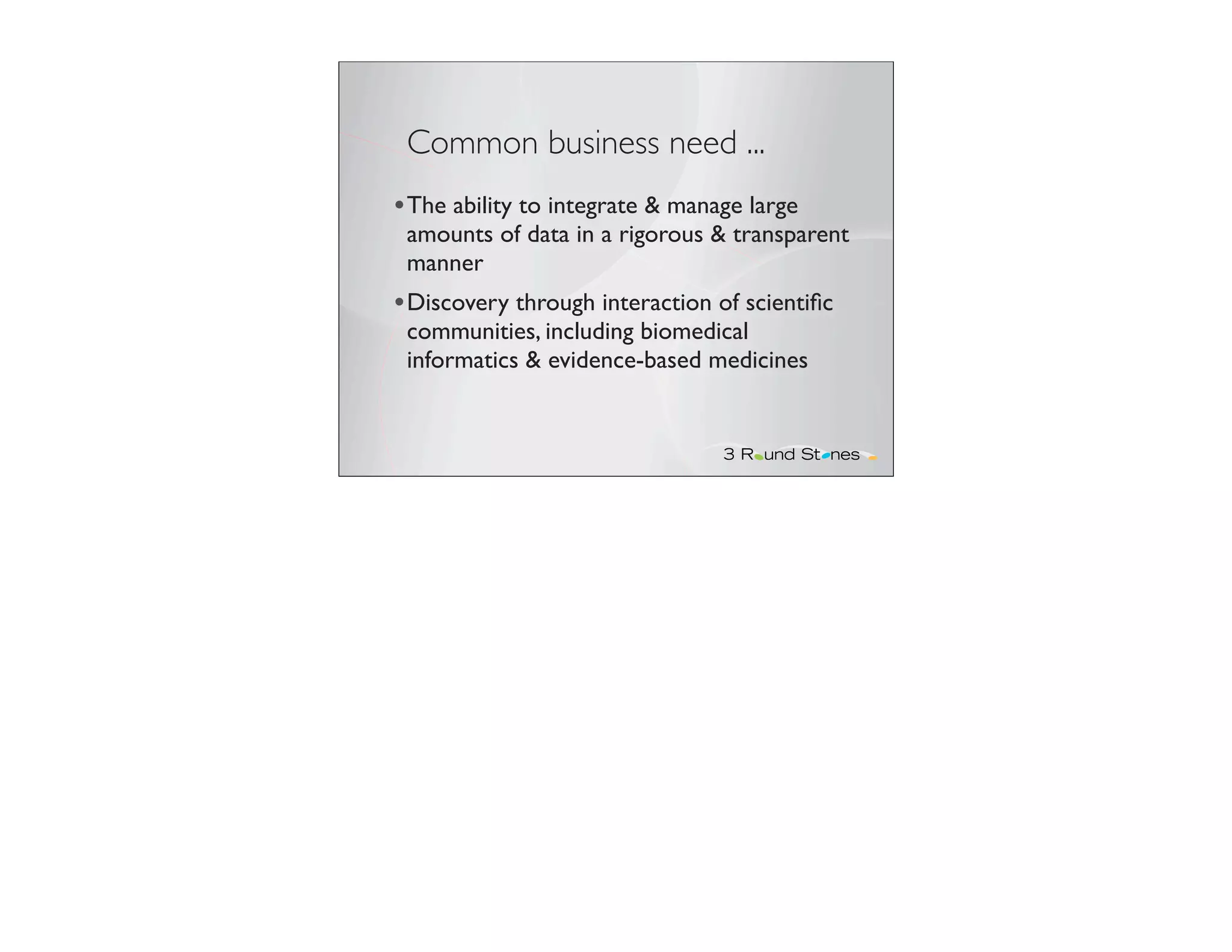 Common business need ...
• The ability to integrate & manage large
 amounts of data in a rigorous & transparent
 manner
• Discovery through interaction of scientiﬁc
 communities, including biomedical
 informatics & evidence-based medicines
 