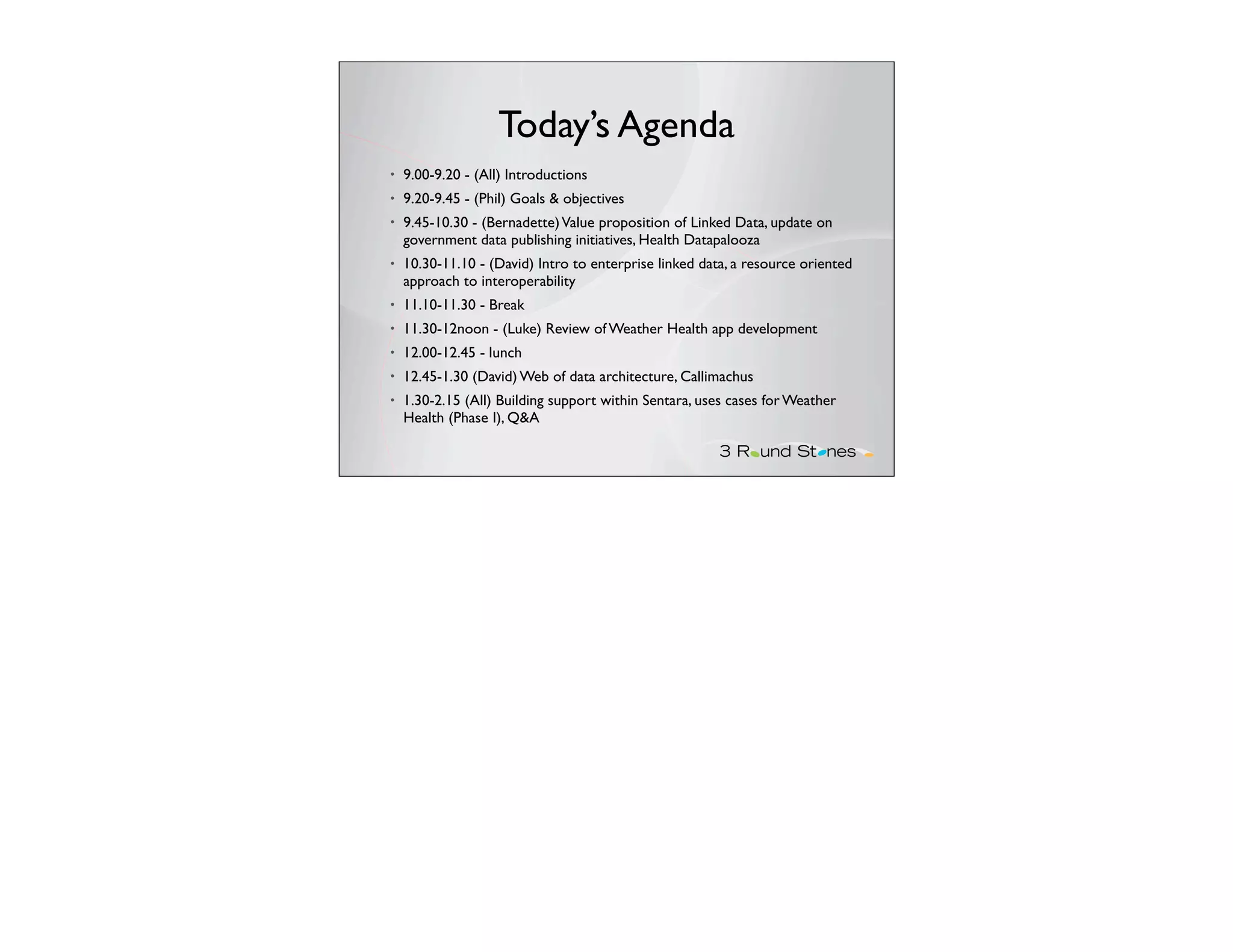 Today’s Agenda
•   9.00-9.20 - (All) Introductions
•   9.20-9.45 - (Phil) Goals & objectives
•   9.45-10.30 - (Bernadette) Value proposition of Linked Data, update on
    government data publishing initiatives, Health Datapalooza
•   10.30-11.10 - (David) Intro to enterprise linked data, a resource oriented
    approach to interoperability
•   11.10-11.30 - Break
•   11.30-12noon - (Luke) Review of Weather Health app development
•   12.00-12.45 - lunch
•   12.45-1.30 (David) Web of data architecture, Callimachus
•   1.30-2.15 (All) Building support within Sentara, uses cases for Weather
    Health (Phase I), Q&A
 