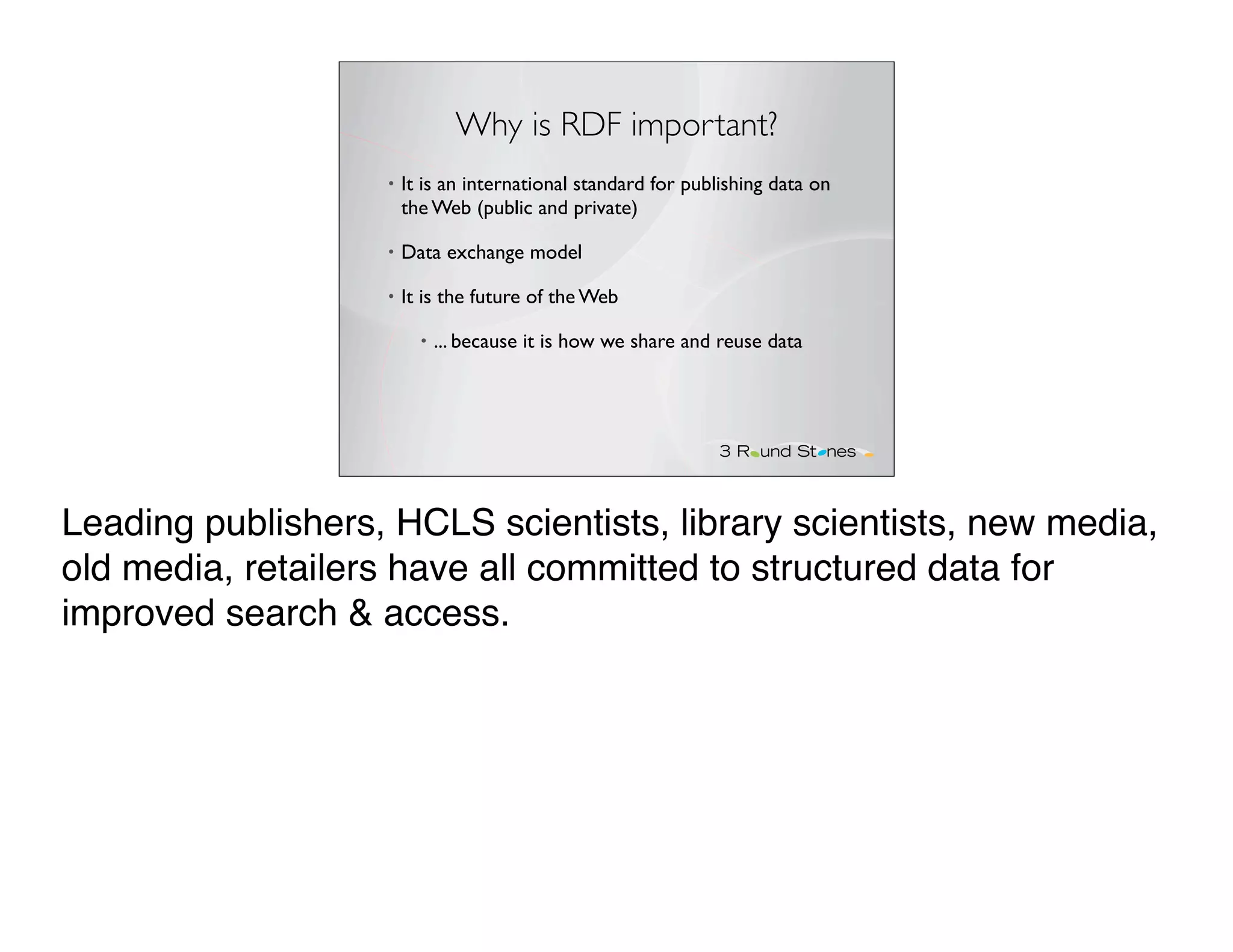 Why is RDF important?
                   •   It is an international standard for publishing data on
                       the Web (public and private)

                   •   Data exchange model

                   •   It is the future of the Web

                         •   ... because it is how we share and reuse data




Leading publishers, HCLS scientists, library scientists, new media,
old media, retailers have all committed to structured data for
improved search & access.
 