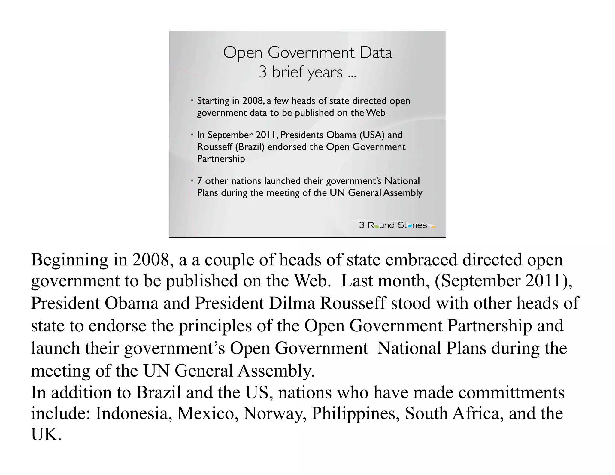 Open Government Data
                                 3 brief years ...
                    •   Starting in 2008, a few heads of state directed open
                        government data to be published on the Web

                    •   In September 2011, Presidents Obama (USA) and
                        Rousseff (Brazil) endorsed the Open Government
                        Partnership

                    •   7 other nations launched their government’s National
                        Plans during the meeting of the UN General Assembly




Beginning in 2008, a a couple of heads of state embraced directed open
government to be published on the Web. Last month, (September 2011),
President Obama and President Dilma Rousseff stood with other heads of
state to endorse the principles of the Open Government Partnership and
launch their government’s Open Government National Plans during the
meeting of the UN General Assembly.
In addition to Brazil and the US, nations who have made committments
include: Indonesia, Mexico, Norway, Philippines, South Africa, and the
UK.
 
