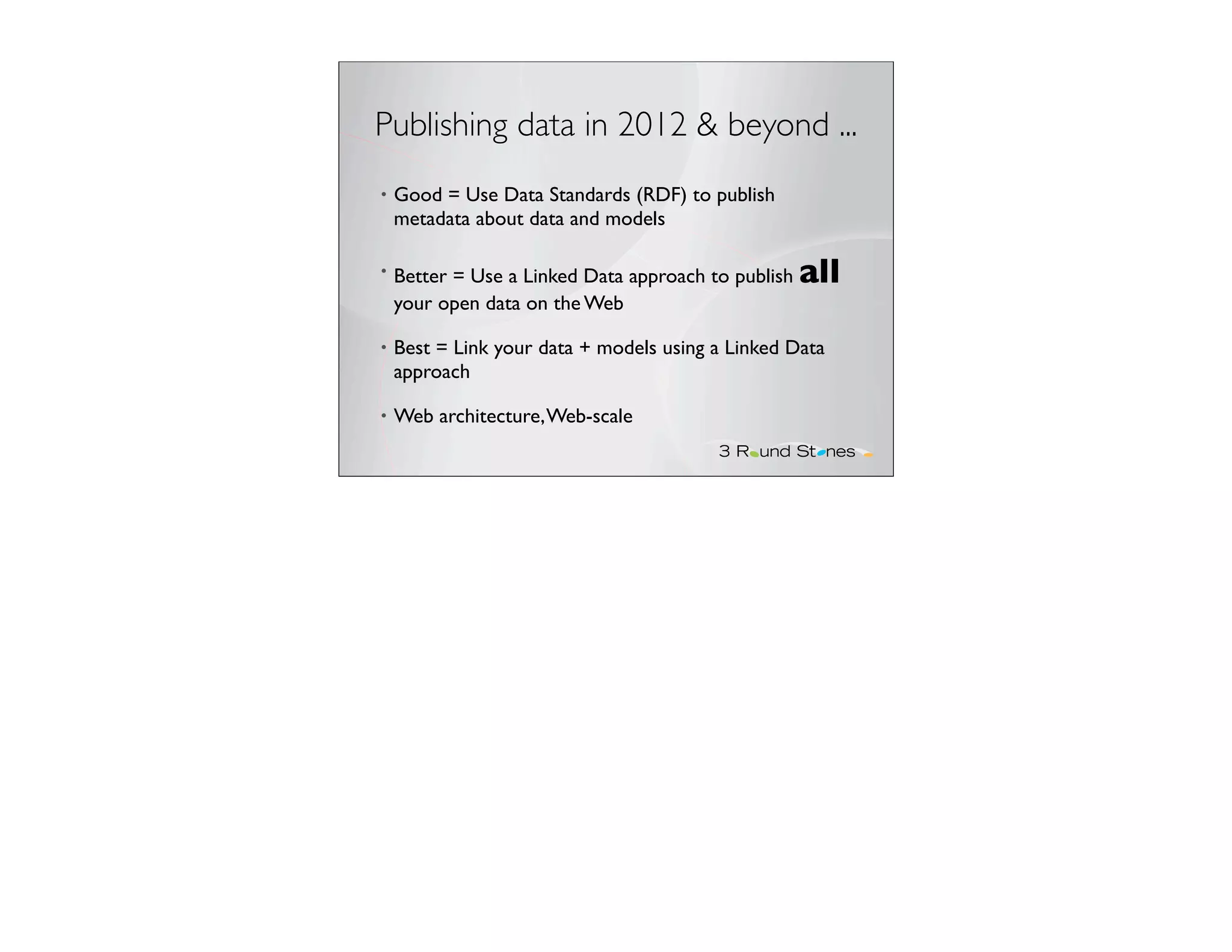 Publishing data in 2012 & beyond ...
•   Good = Use Data Standards (RDF) to publish
    metadata about data and models

•   Better = Use a Linked Data approach to publish   all
    your open data on the Web

•   Best = Link your data + models using a Linked Data
    approach

•   Web architecture, Web-scale
 