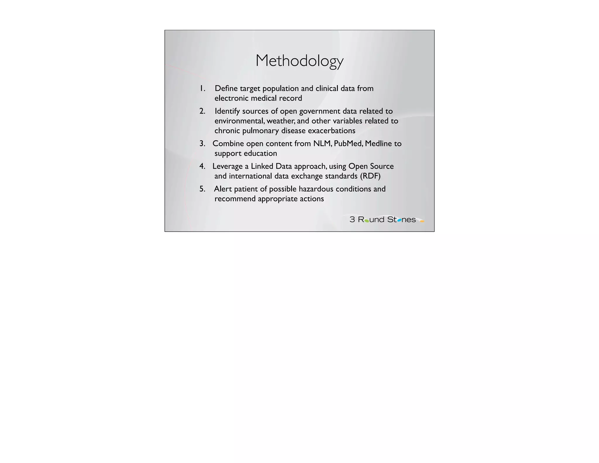 Methodology
1.   Deﬁne target population and clinical data from
     electronic medical record
2.   Identify sources of open government data related to
     environmental, weather, and other variables related to
     chronic pulmonary disease exacerbations
3. Combine open content from NLM, PubMed, Medline to
   support education
4. Leverage a Linked Data approach, using Open Source
    and international data exchange standards (RDF)
5.   Alert patient of possible hazardous conditions and
     recommend appropriate actions
 