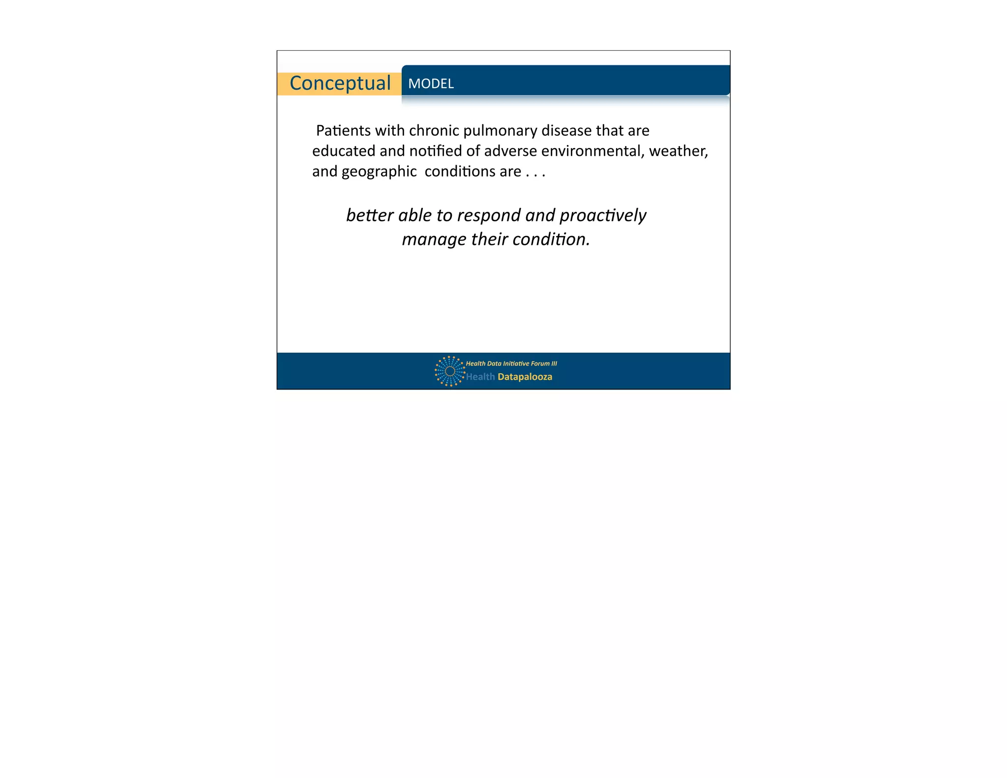 Conceptual          MODEL	
  


  	
  Pa$ents	
  with	
  chronic	
  pulmonary	
  disease	
  that	
  are	
  
  educated	
  and	
  no$ﬁed	
  of	
  adverse	
  environmental,	
  weather,	
  
  and	
  geographic	
  	
  condi$ons	
  are	
  .	
  .	
  .
  	
  
  	
  	
   be#er	
  able	
  to	
  respond	
  and	
  proac/vely	
  
                   manage	
  their	
  condi/on.




                                Health	
  Data	
  Ini,a,ve	
  Forum	
  III
                                Health	
  Datapalooza
 