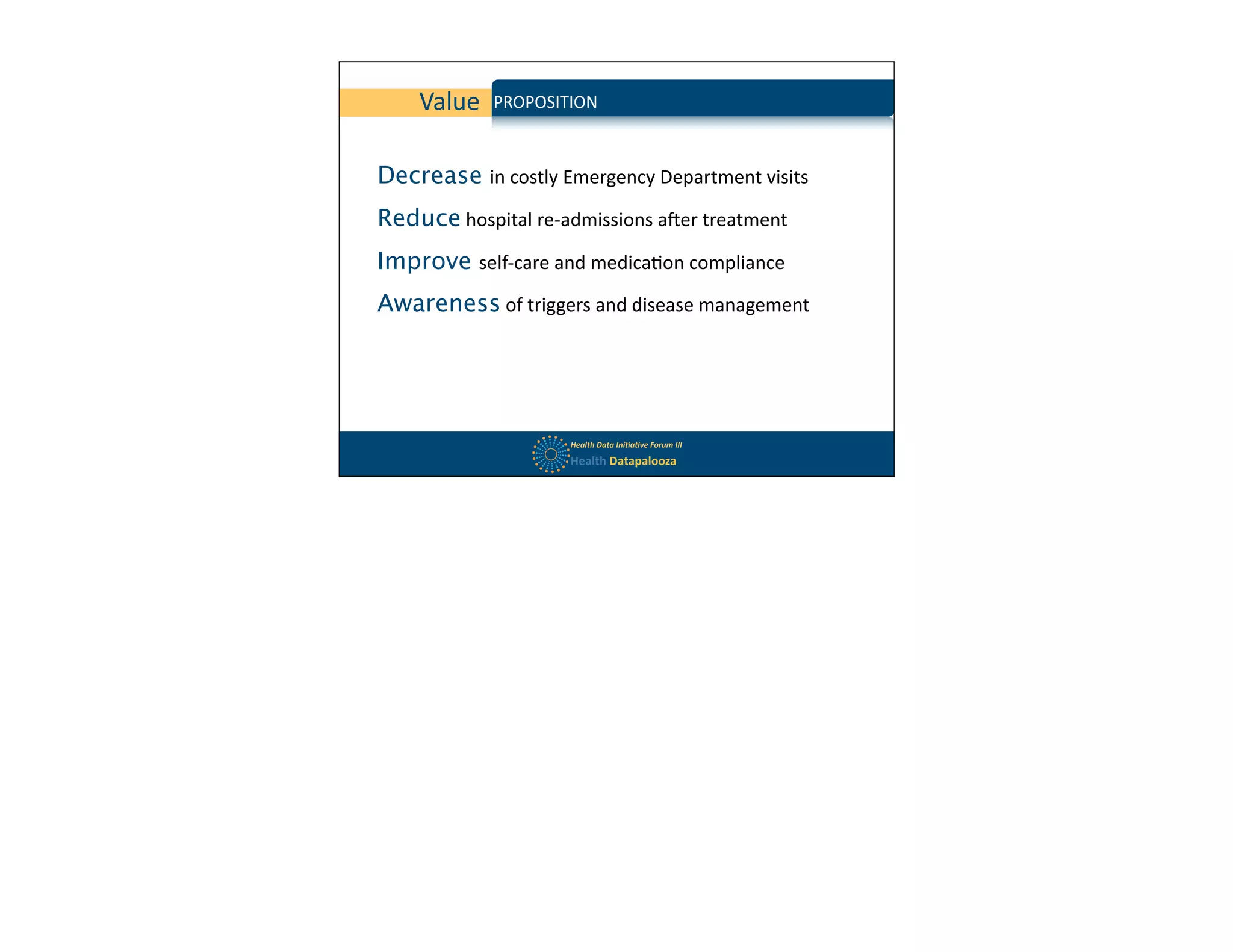 Value      PROPOSITION

            MODEL	
  
Decrease in	
  costly	
  Emergency	
  Department	
  visits
Reduce	
  hospital	
  re-­‐admissions	
  aBer	
  treatment
Improve self-­‐care	
  and	
  medica$on	
  compliance
Awareness	
  of	
  triggers	
  and	
  disease	
  management




                           Health	
  Data	
  Ini,a,ve	
  Forum	
  III
                           Health	
  Datapalooza
 
