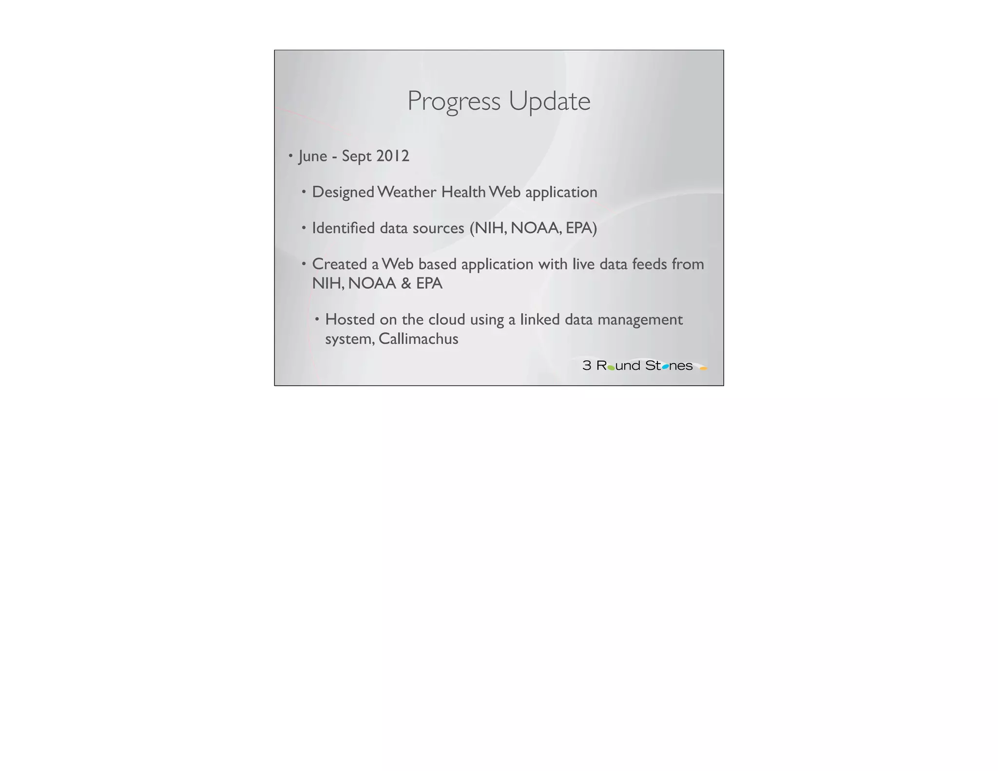 Progress Update
•   June - Sept 2012

    •   Designed Weather Health Web application

    •   Identiﬁed data sources (NIH, NOAA, EPA)

    •   Created a Web based application with live data feeds from
        NIH, NOAA & EPA

        •   Hosted on the cloud using a linked data management
            system, Callimachus
 