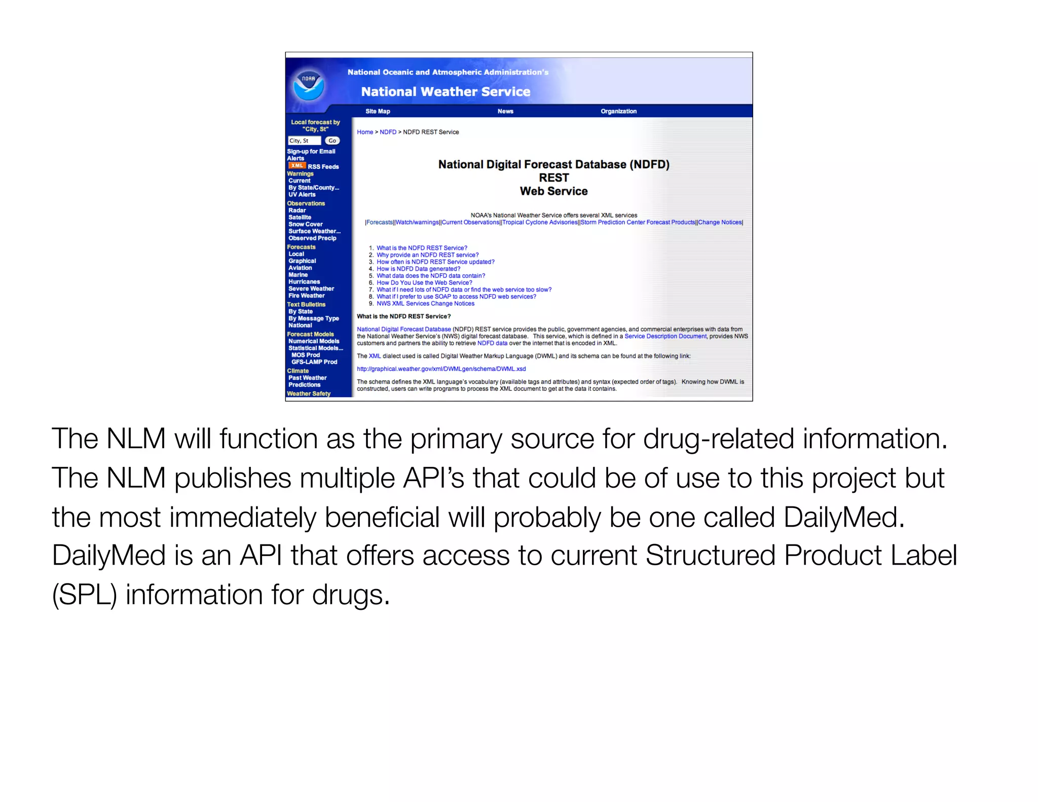 The NLM will function as the primary source for drug-related information.
The NLM publishes multiple API’s that could be of use to this project but
the most immediately beneﬁcial will probably be one called DailyMed.
DailyMed is an API that offers access to current Structured Product Label
(SPL) information for drugs.
 