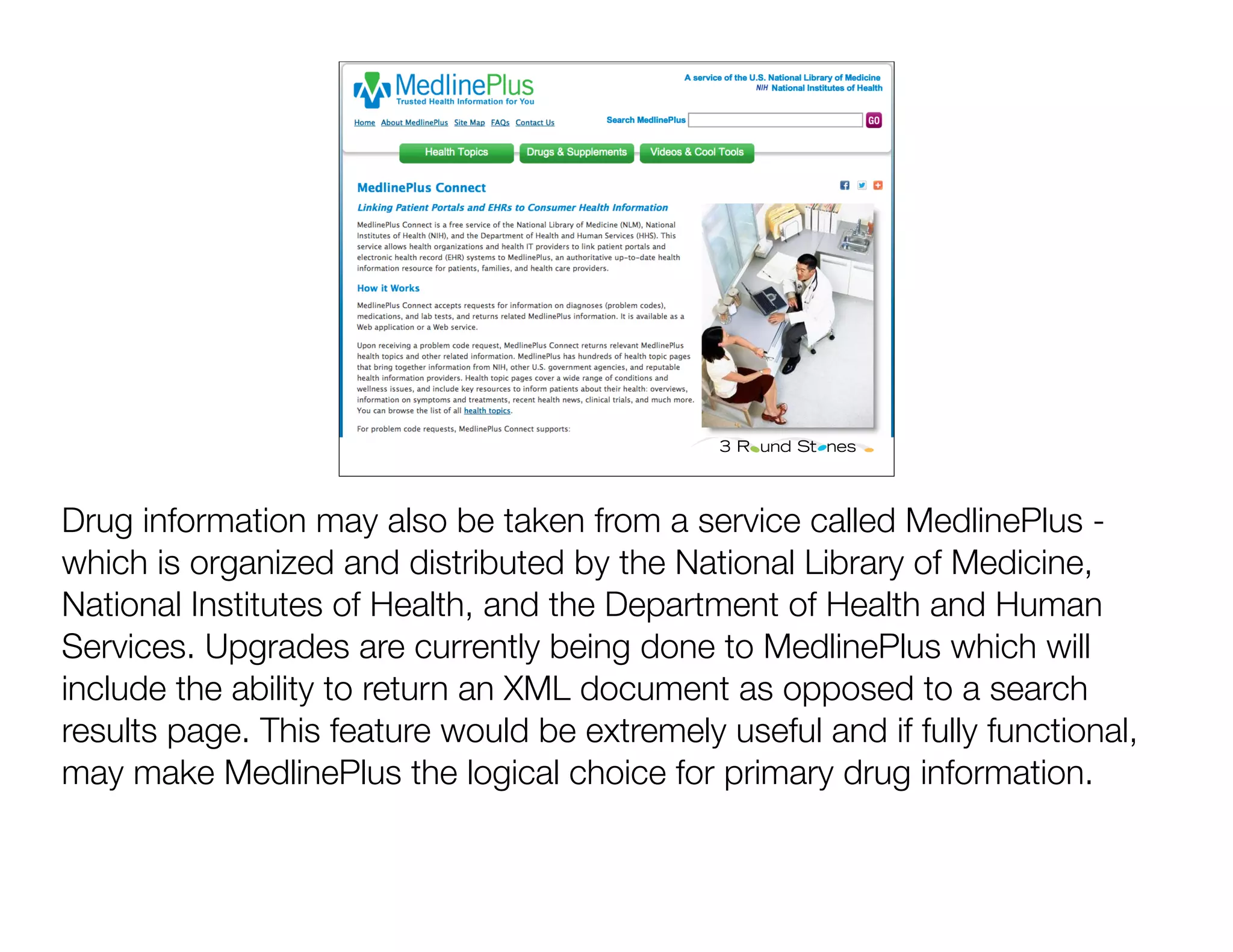 Drug information may also be taken from a service called MedlinePlus -
which is organized and distributed by the National Library of Medicine,
National Institutes of Health, and the Department of Health and Human
Services. Upgrades are currently being done to MedlinePlus which will
include the ability to return an XML document as opposed to a search
results page. This feature would be extremely useful and if fully functional,
may make MedlinePlus the logical choice for primary drug information.
 