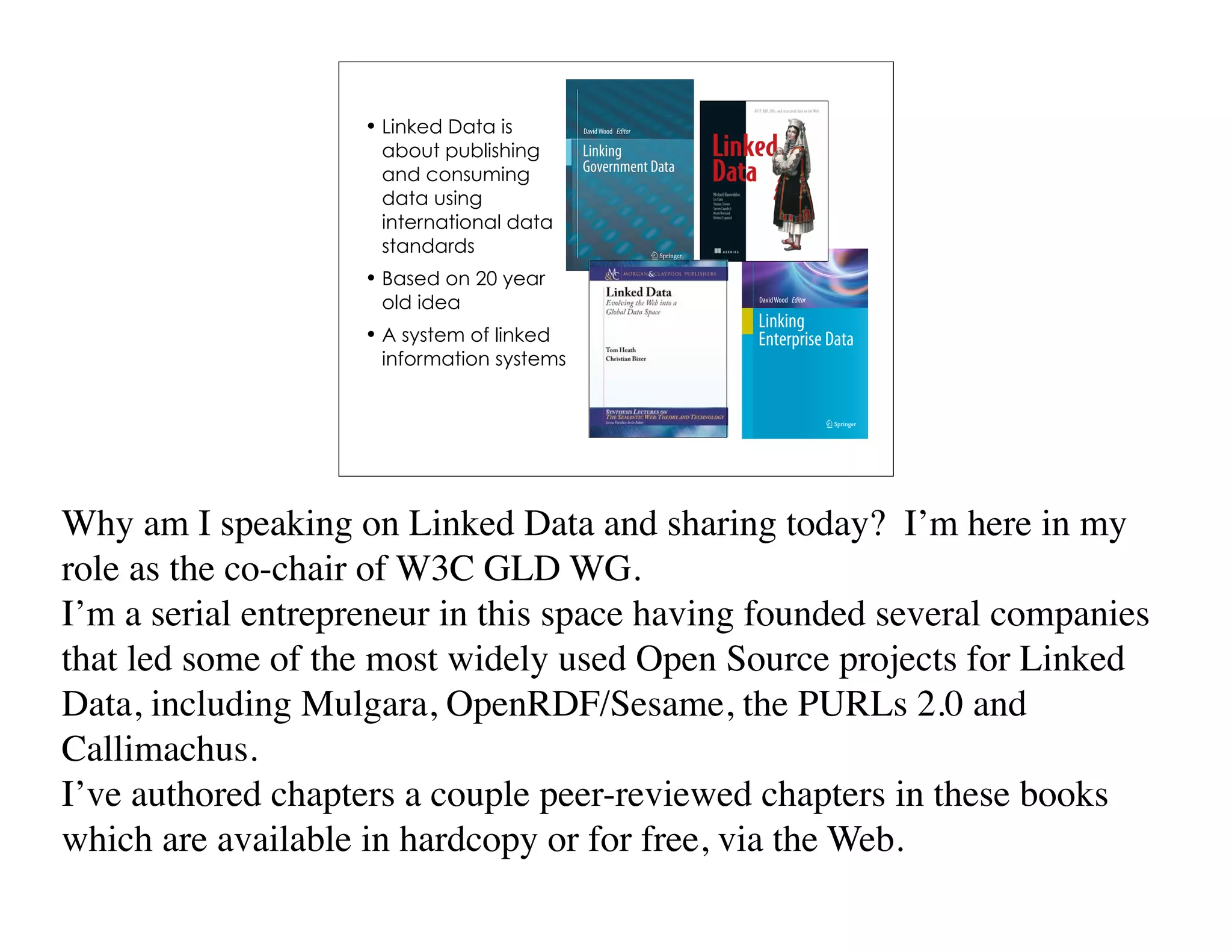• Linked Data is
                     about publishing
                     and consuming
                     data using
                     international data
                     standards
                    • Based on 20 year
                     old idea
                    • A system of linked
                     information systems




Why am I speaking on Linked Data and sharing today? I’m here in my
role as the co-chair of W3C GLD WG.
I’m a serial entrepreneur in this space having founded several companies
that led some of the most widely used Open Source projects for Linked
Data, including Mulgara, OpenRDF/Sesame, the PURLs 2.0 and
Callimachus.
I’ve authored chapters a couple peer-reviewed chapters in these books
which are available in hardcopy or for free, via the Web.
 