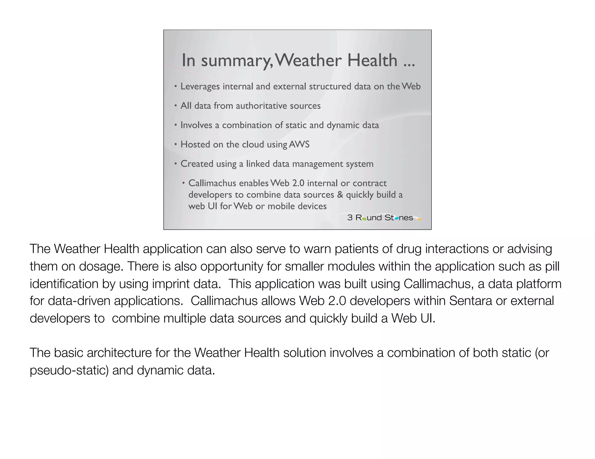In summary, Weather Health ...
                          •   Leverages internal and external structured data on the Web
                          •   All data from authoritative sources
                          •   Involves a combination of static and dynamic data
                          •   Hosted on the cloud using AWS
                          •   Created using a linked data management system
                              •   Callimachus enables Web 2.0 internal or contract
                                  developers to combine data sources & quickly build a
                                  web UI for Web or mobile devices



The Weather Health application can also serve to warn patients of drug interactions or advising
them on dosage. There is also opportunity for smaller modules within the application such as pill
identiﬁcation by using imprint data. This application was built using Callimachus, a data platform
for data-driven applications. Callimachus allows Web 2.0 developers within Sentara or external
developers to combine multiple data sources and quickly build a Web UI.

The basic architecture for the Weather Health solution involves a combination of both static (or
pseudo-static) and dynamic data.
 