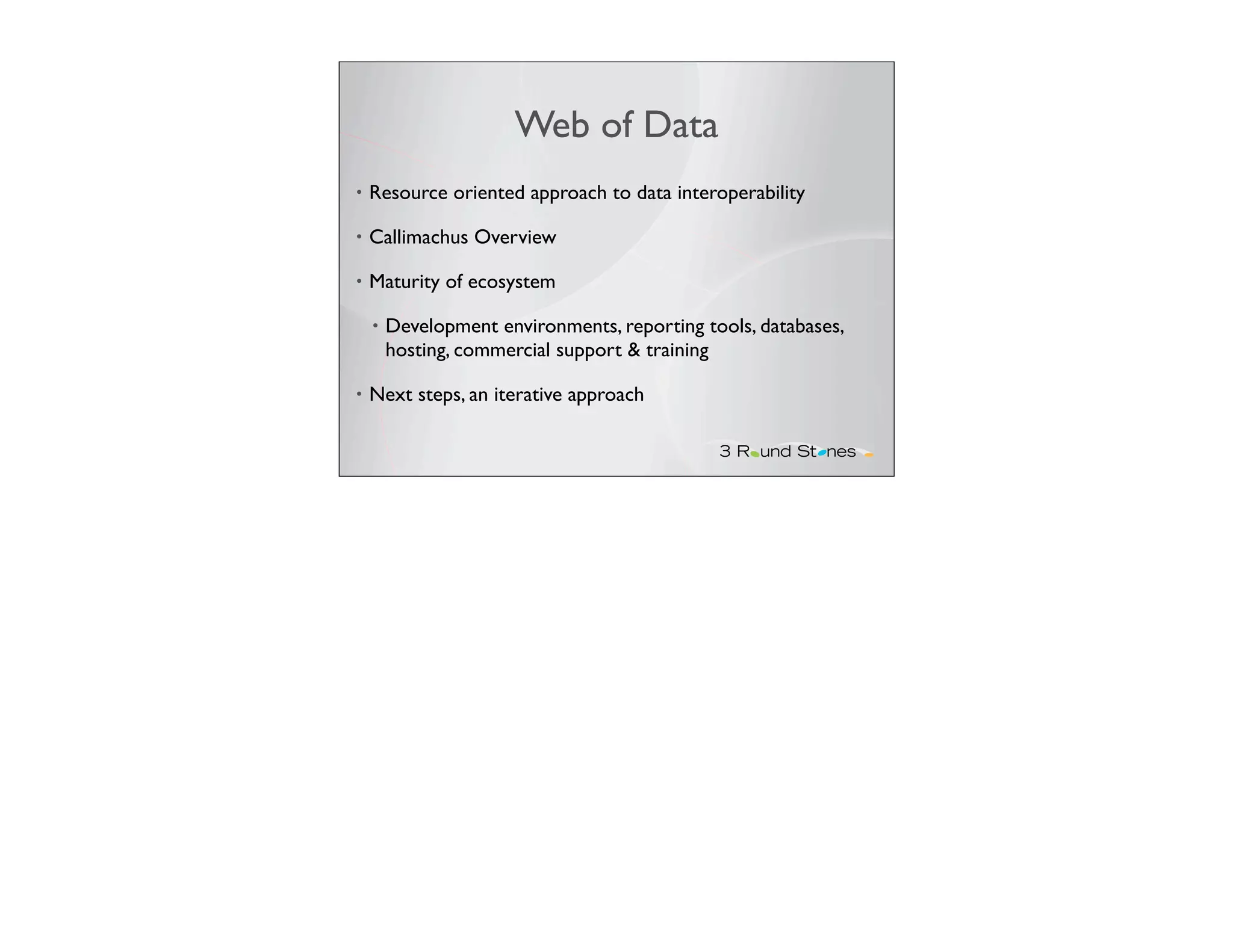Web of Data
•   Resource oriented approach to data interoperability

•   Callimachus Overview

•   Maturity of ecosystem

    •   Development environments, reporting tools, databases,
        hosting, commercial support & training

•   Next steps, an iterative approach
 