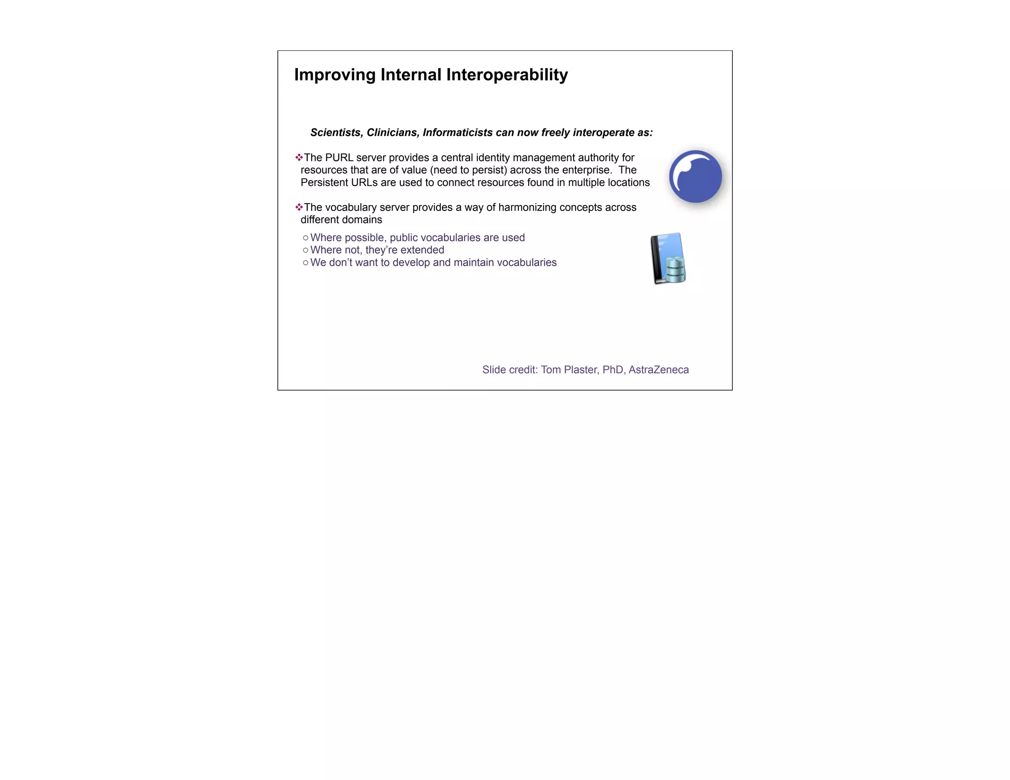 Improving Internal Interoperability


   Scientists, Clinicians, Informaticists can now freely interoperate as:

vThe PURL server provides a central identity management authority for
 resources that are of value (need to persist) across the enterprise. The
 Persistent URLs are used to connect resources found in multiple locations

vThe vocabulary server provides a way of harmonizing concepts across
 different domains
 o Where possible, public vocabularies are used
 o Where not, they’re extended
 o We don’t want to develop and maintain vocabularies




                                       Slide credit: Tom Plaster, PhD, AstraZeneca
 