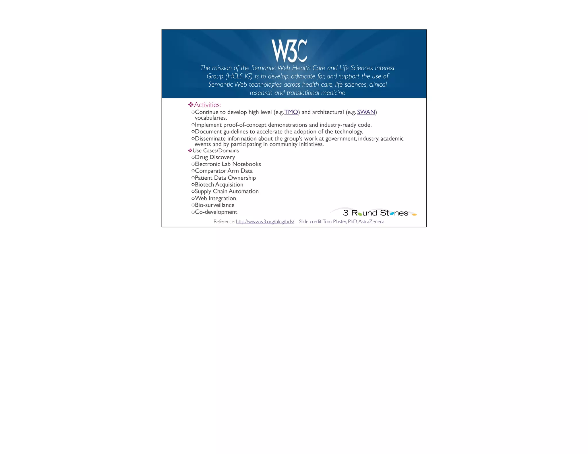 W3C HCLS
    The mission of the Semantic Web Health Care and Life Sciences Interest
      Group (HCLS IG) is to develop, advocate for, and support the use of
      Semantic Web technologies across health care, life sciences, clinical
                      research and translational medicine
vActivities:
 oContinue to develop high level (e.g. TMO) and architectural (e.g. SWAN)
  vocabularies.
 oImplement proof-of-concept demonstrations and industry-ready code.
 oDocument guidelines to accelerate the adoption of the technology.
 oDisseminate information about the group's work at government, industry, academic
  events and by participating in community initiatives.
vUse Cases/Domains
 oDrug Discovery
 oElectronic Lab Notebooks
 oComparator Arm Data	

 	

         	

 oPatient Data Ownership	

 	

      	

 oBiotech Acquisition
 oSupply Chain Automation
 oWeb Integration	

 oBio-surveillance	

 oCo-development
          Reference: http://www.w3.org/blog/hcls/ Slide credit: Tom Plaster, PhD, AstraZeneca
 