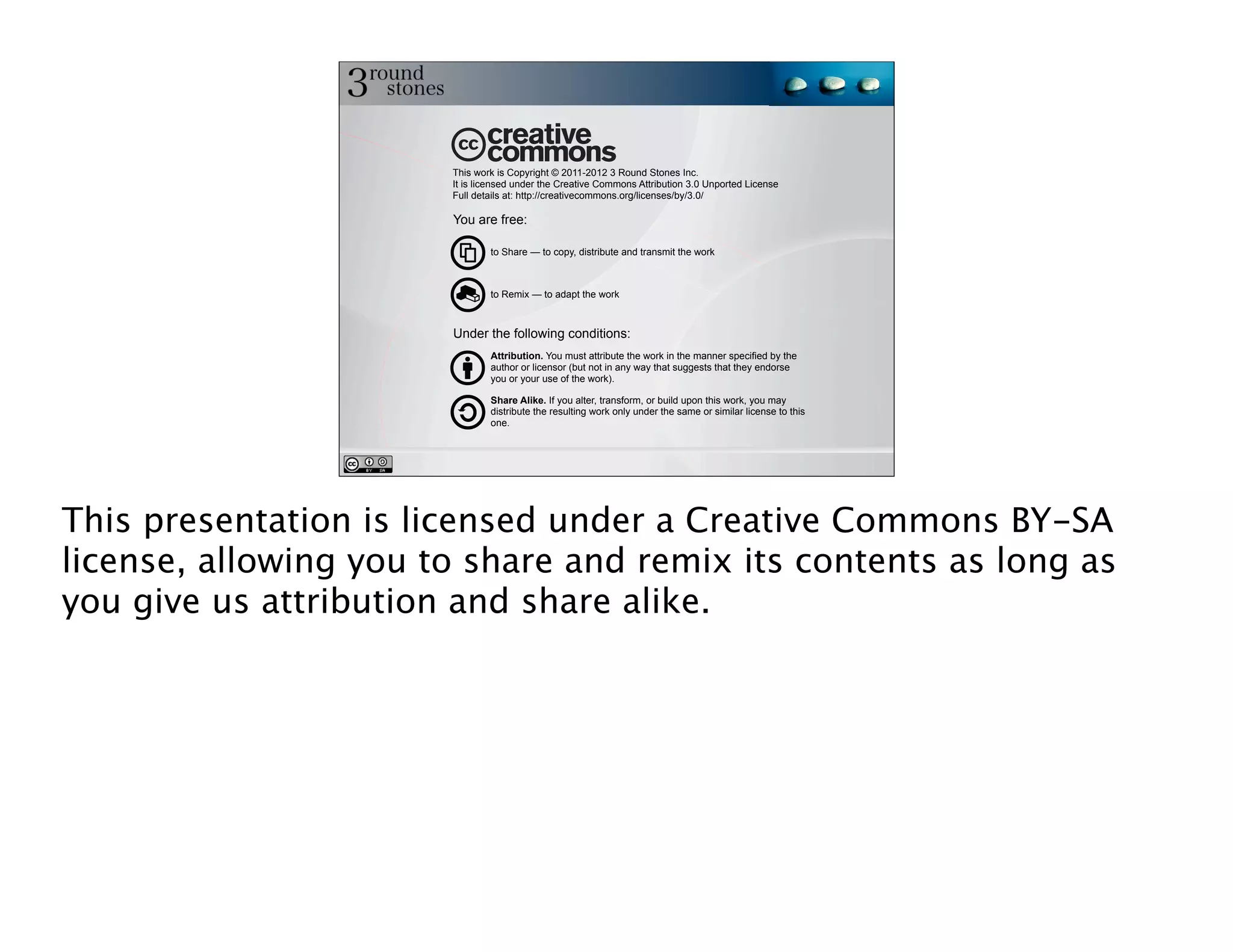 This work is Copyright © 2011-2012 3 Round Stones Inc.
                       It is licensed under the Creative Commons Attribution 3.0 Unported License
                       Full details at: http://creativecommons.org/licenses/by/3.0/

                       You are free:

                               to Share — to copy, distribute and transmit the work



                               to Remix — to adapt the work



                       Under the following conditions:
                               Attribution. You must attribute the work in the manner specified by the
                               author or licensor (but not in any way that suggests that they endorse
                               you or your use of the work).

                               Share Alike. If you alter, transform, or build upon this work, you may
                               distribute the resulting work only under the same or similar license to this
                               one.




This presentation is licensed under a Creative Commons BY-SA
license, allowing you to share and remix its contents as long as
you give us attribution and share alike.
 