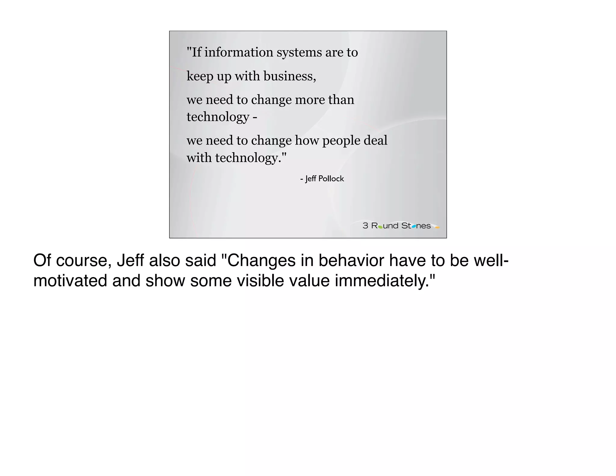 "If information systems are to
                    keep up with business,
                    we need to change more than
                    technology -
                    we need to change how people deal
                    with technology."
                                       - Jeff Pollock




Of course, Jeff also said "Changes in behavior have to be well-
motivated and show some visible value immediately."
 