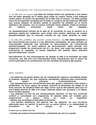 Salud Ocupacional - Tutor – Guido Enrique Ceballos Huertas - Psicólogo y Licenciado en Informática

3. La silla debe ser segura: Las sillas de trabajo deben ser giratorias y sus bases
han de estar dotadas de 5 radios para evitar su vuelco, frente a las antiguas
cuatro patas. El centro de gravedad de la silla más el usuario, no debe quedar
fuera de la superficie ocupada por la base en ninguna de las posturas “límite”
que pueda adoptar el usuario; desde la posición de sentado en el borde
delantero del asiento, con el cuerpo inclinado hacia delante, hasta la posición
de        máxima         inclinación       hacia      atrás      del       respaldo.

Un desplazamiento fortuito de la silla en el momento en que el usuario va a
sentarse podría ser peligroso; para evitar esto existen sistemas de ruedas
“autofrenadas” que no avanzan cuando no hay nadie sentado en ellas.

4. La silla debe posibilitar una posición sentada dinámica.: La silla debe adaptarse a
los movimientos del usuario y a las diferentes actividades. En este sentido, se
recomiendan sistemas que permitan la sincronización de movimientos
asiento/respaldo. Un buen sistema de sincronización debe permitir una
proporción media de movimiento de 2-1, es decir, por cada dos puntos que
reclinemos el respaldo, el borde delantero del asiento debe elevarse
aproximadamente 1 punto.

Normalmente no nos preocupamos de ajustar la silla a la actividad de cada
momento, por ello son muy interesantes estos mecanismos que lo hacen de
forma automática en consonancia con los cambios de postura del usuario.




Otros requisitos:

- Los sistemas de ajuste deben ser de manipulación segura y accesibles desde
la posición sedente, sin que requieran demasiado esfuerzo para accionarlos.
No            deben             activarse        involuntariamente.
- Los reposabrazos son convenientes para dar apoyo y descanso a los codos y
antebrazos. Un buen apoyo de brazos reducirá la sensación de fatiga en el
área cervical. Su longitud debe ser algo menor que la del asiento para que no
nos impida acercar la silla a la mesa. Además deben ser gruesos y no deben
tener bordes agudos.
- Los asientos no han de ser excesivamente blandos; no hay que confundir
confort o comodidad con ergonomía. El asiento debe ser mullido pero
proporcionar      un     apoyo       firme    en    toda      su    superficie.
- Diseño que amortigüe la sacudida al sentarse.
- Los bordes delanteros del asiento han de disponer de una curvatura
adecuada para no oprimir la pierna por su parte inferior y no obstaculizar la
circulación        de       la         sangre     en         las      piernas.

Consejos para un óptimo día a día
- Cambie de postura frecuentemente, y levántese de vez en cuando.
 