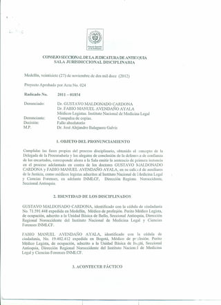 Cf)n"ujIJ SJlI'"r/f1r
                                             lk Il1.1mllctJ (I/ra




                   CONSEJO SECCIONALDE LAJUDICATURADE ANTIOQUIA
                       SALA JURISDICCIONAL DISCIPLINARIA


     Medellín, veintisiete (27) de noviembre de dos mil doce (2012)

     Proyecto Aprobado por Acta No. 024

     Radicado No.         2011- 01854

     Denunciado:          r». GUSTAVO MALDONADO CARDONA
                         Dr. FABIO MANUEL A VENDAÑO AyALA
                         Médicos Legistas. Instituto Nacional de Medicina Legal
    Denunciante:         Compulsa de copias.
    Decisión:            Fallo absolutorio
    M.P.                 Dr. José Alejandro Balaguera Galvis


                         1. OBJETO DEL PRONUNCIAMIENTO

    Cumplidas las fases propias del proceso disciplinario, obtenido el concepto de la
    Delegada de la Procuraduría y los alegatos de conclusión de la defensora de confianza
    de los encartados, corresponde ahora a la Sala emitir la sentencia de primera instancia
    en el proceso adelantado en contra de los doctores GUSTAVO f,[ALDONADO
    CARDONA Y FABIO MANUEL AVENDAÑO A yALA, en su calicr.d de auxiliares
    de la Justicia, como médicos legistas adscritos al Instituto Nacional de Ivledicina Legal
    y Ciencias Forenses, en adelante INMLCF,             Dirección Regiona Noroccidente,
    Seccional Antioquia.


                       2. IDENTIDAD DE LOS DISCIPLINADOS

    GUSTAVO MALDONADO CARDONA, identificado con la cédula de ciudadanía
    No. 71.591.448 expedida en Medellín, Médico de profesión. Perito Médico Legista,
    de ocupación, adscrito a la Unidad Básica de Bello, Seccional Antioquia, Dirección
    Regional Noroccidente     del Instituto Nacional de Medicina Legal y Ciencias
    Forenses INMLCF.

    FABIO MANUEL          A VENDAl'-;¡O A yALA, identificado   con la cédula de
    ciudadanía, No. 19.402.412 expedida en Bogotá, Médico de pr ifesión. Perito
    Médico Legista, de ocupación, adscrito a la Unidad Básica de It<l¡~üí, Seccional
    Antioquia, Dirección Regional Noroccidente del Instituto Nacion, l de Medicina
    Legal y Ciencias Forenses INMLCF.


                                   3. ACONTECER FÁCTICO




L
 