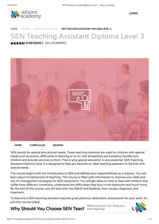 11/05/2018 SEN Teaching Assistant Diploma Level 3 - Adams Academy
https://www.adamsacademy.com/course/sen-teaching-assistant-diploma-level-3/ 1/13
( 6 REVIEWS )
HOME / COURSE / TEACH & EDUCATION / SEN TEACHING ASSISTANT DIPLOMA LEVEL 3
SEN Teaching Assistant Diploma Level 3
521 STUDENTS
SEN stands for special educational needs. These teaching methods are used for children with special
needs such as autism, di culties in learning or so on. Not all teachers are trained to handle such
children and provide services to them. That is why special education is very essential. SEN Teaching
Assistant Diploma Level 3 is designed to help you become an ideal teaching assistant to the kids with
special needs.
The course begins with the introduction to SEN and de nes your responsibilities as a teacher. You will
learn about fundamentals of teaching. This course is lled with information to improve your skills and
tips on management strategies for SEN classrooms. You will get ideas on how to deal with children that
su er from di erent conditions, understand the di culties they face in the classroom and much more.
By the end of this course, you will also look into ADHD and Dyslexia, their causes, diagnosis, and
treatment.
To become a SEN teaching assistant requires great patience, dedication, and passion for your work. So
join this course today!
Why Should You Choose SEN Teaching Assistant Diploma Level 3
HOME CURRICULUM REVIEWS
LOGIN
Welcome back! Can I help you
with anything? 
 