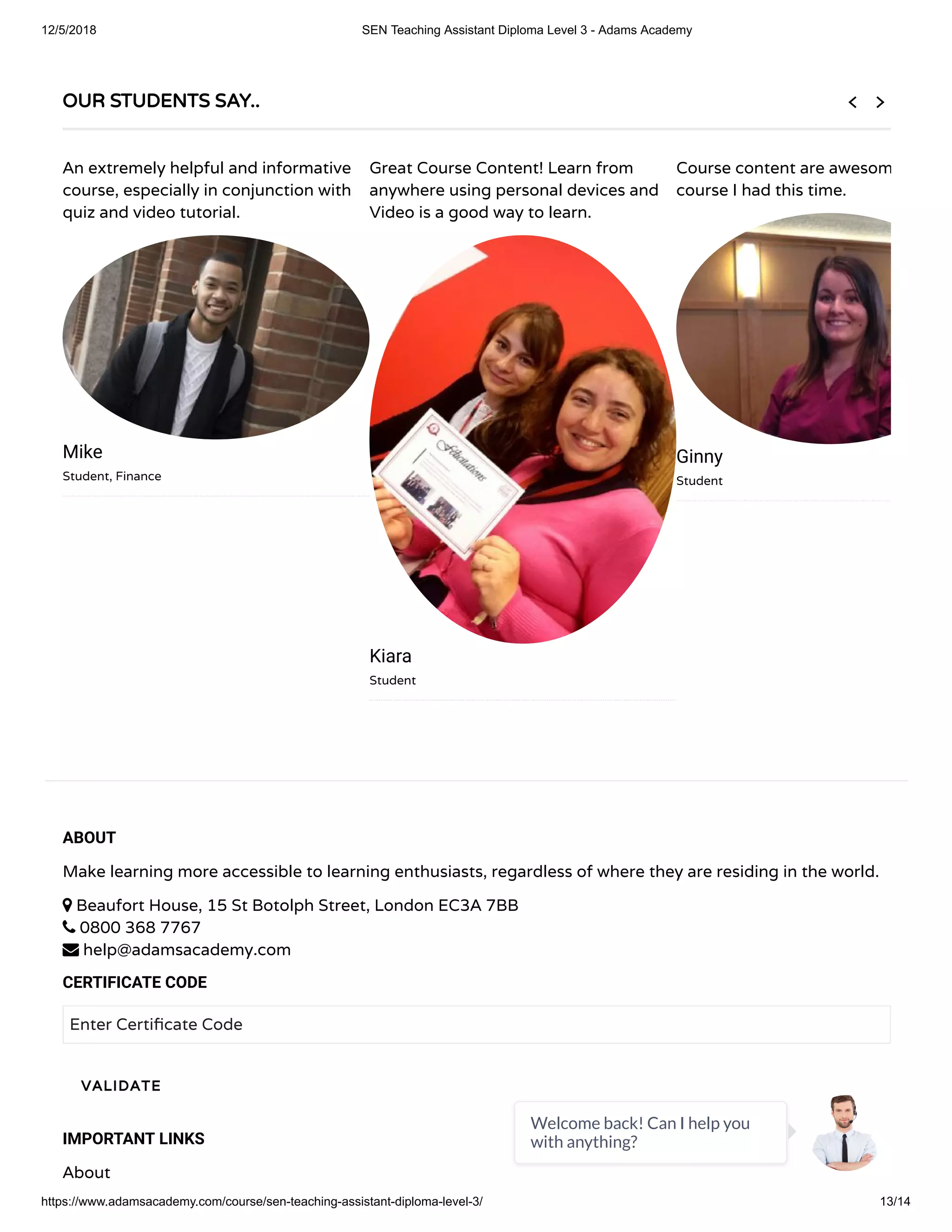 12/5/2018 SEN Teaching Assistant Diploma Level 3 - Adams Academy
https://www.adamsacademy.com/course/sen-teaching-assistant-diploma-level-3/ 13/14
ABOUT
Make learning more accessible to learning enthusiasts, regardless of where they are residing in the world.
 Beaufort House, 15 St Botolph Street, London EC3A 7BB
 0800 368 7767
 help@adamsacademy.com
CERTIFICATE CODE
Enter Certi cate Code
IMPORTANT LINKS
About
VALIDATE
OUR STUDENTS SAY..
An extremely helpful and informative
course, especially in conjunction with
quiz and video tutorial.
Mike
Student, Finance
Great Course Content! Learn from
anywhere using personal devices and
Video is a good way to learn.
Kiara
Student
Course content are awesom
course I had this time.
Ginny
Student
 
Welcome back! Can I help you
with anything?
 