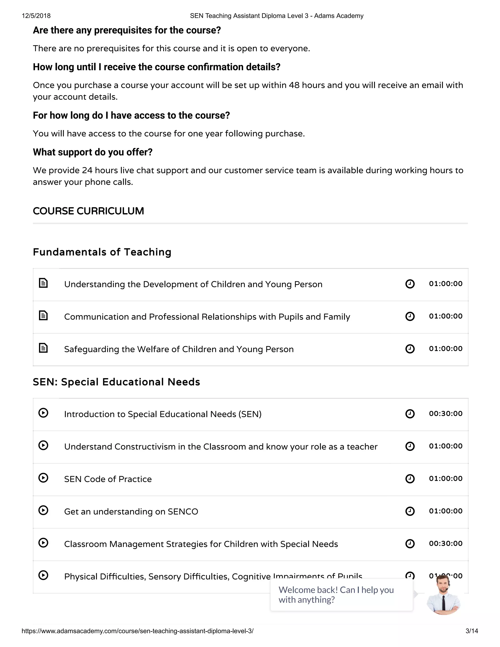 12/5/2018 SEN Teaching Assistant Diploma Level 3 - Adams Academy
https://www.adamsacademy.com/course/sen-teaching-assistant-diploma-level-3/ 3/14
 
 
 
 
 
 
 
 
 
Are there any prerequisites for the course?
There are no prerequisites for this course and it is open to everyone.
How long until I receive the course con rmation details?
Once you purchase a course your account will be set up within 48 hours and you will receive an email with
your account details.
For how long do I have access to the course?
You will have access to the course for one year following purchase.
What support do you offer?
We provide 24 hours live chat support and our customer service team is available during working hours to
answer your phone calls.
Fundamentals of Teaching
Understanding the Development of Children and Young Person 01:00:00
Communication and Professional Relationships with Pupils and Family 01:00:00
Safeguarding the Welfare of Children and Young Person 01:00:00
SEN: Special Educational Needs
Introduction to Special Educational Needs (SEN) 00:30:00
Understand Constructivism in the Classroom and know your role as a teacher 01:00:00
SEN Code of Practice 01:00:00
Get an understanding on SENCO 01:00:00
Classroom Management Strategies for Children with Special Needs 00:30:00
Physical Di culties, Sensory Di culties, Cognitive Impairments of Pupils 01:00:00
COURSE CURRICULUM
Welcome back! Can I help you
with anything?
 