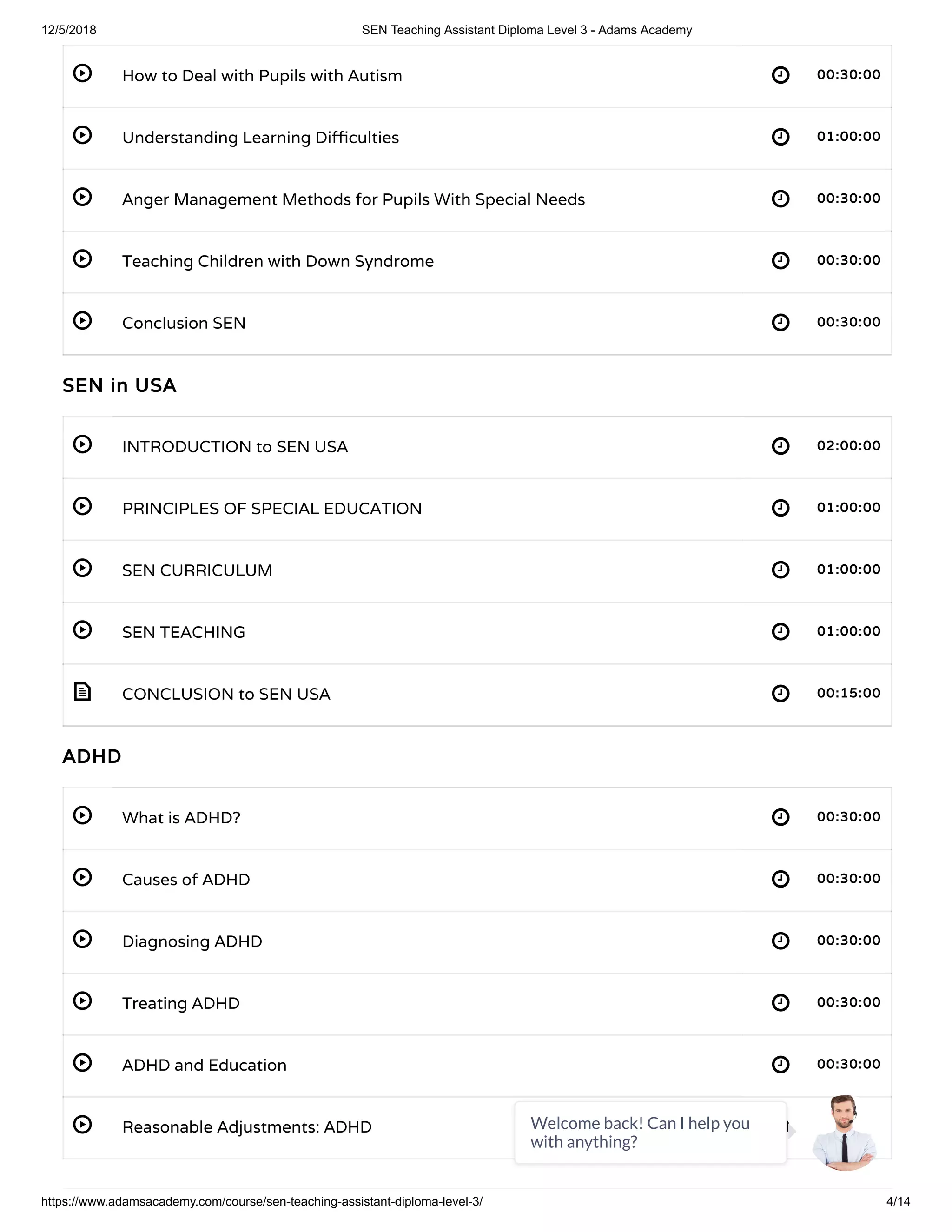 12/5/2018 SEN Teaching Assistant Diploma Level 3 - Adams Academy
https://www.adamsacademy.com/course/sen-teaching-assistant-diploma-level-3/ 4/14
 
 
 
 
 
 
 
 
 
 
 
 
 
 
 
 
How to Deal with Pupils with Autism 00:30:00
Understanding Learning Di culties 01:00:00
Anger Management Methods for Pupils With Special Needs 00:30:00
Teaching Children with Down Syndrome 00:30:00
Conclusion SEN 00:30:00
SEN in USA
INTRODUCTION to SEN USA 02:00:00
PRINCIPLES OF SPECIAL EDUCATION 01:00:00
SEN CURRICULUM 01:00:00
SEN TEACHING 01:00:00
CONCLUSION to SEN USA 00:15:00
ADHD
What is ADHD? 00:30:00
Causes of ADHD 00:30:00
Diagnosing ADHD 00:30:00
Treating ADHD 00:30:00
ADHD and Education 00:30:00
Reasonable Adjustments: ADHD 01:00:00Welcome back! Can I help you
with anything?
 