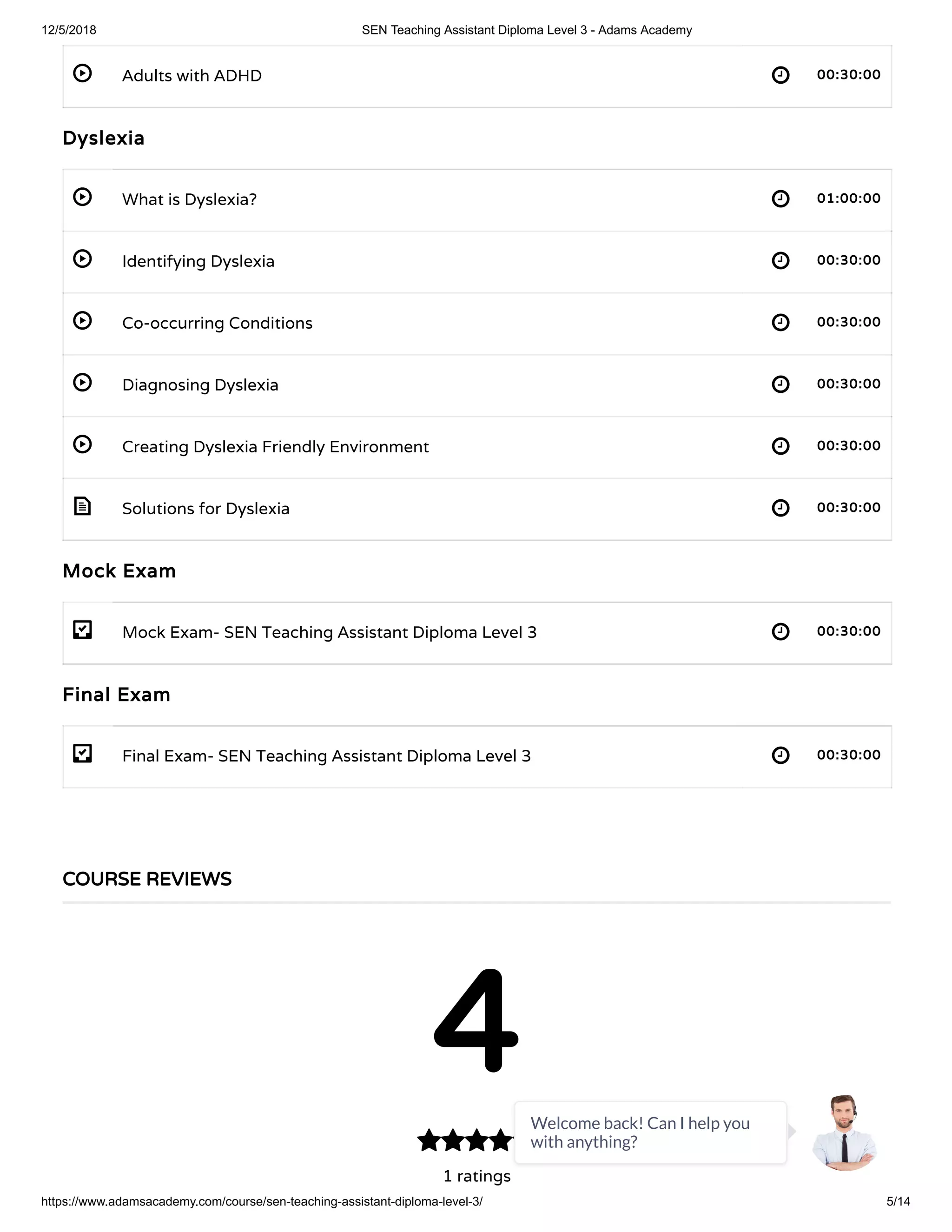 12/5/2018 SEN Teaching Assistant Diploma Level 3 - Adams Academy
https://www.adamsacademy.com/course/sen-teaching-assistant-diploma-level-3/ 5/14
 
 
 
 
 
 
 
- 
- 
Adults with ADHD 00:30:00
Dyslexia
What is Dyslexia? 01:00:00
Identifying Dyslexia 00:30:00
Co-occurring Conditions 00:30:00
Diagnosing Dyslexia 00:30:00
Creating Dyslexia Friendly Environment 00:30:00
Solutions for Dyslexia 00:30:00
Mock Exam
Mock Exam- SEN Teaching Assistant Diploma Level 3 00:30:00
Final Exam
Final Exam- SEN Teaching Assistant Diploma Level 3 00:30:00
COURSE REVIEWS
4
1 ratings

Welcome back! Can I help you
with anything?
 