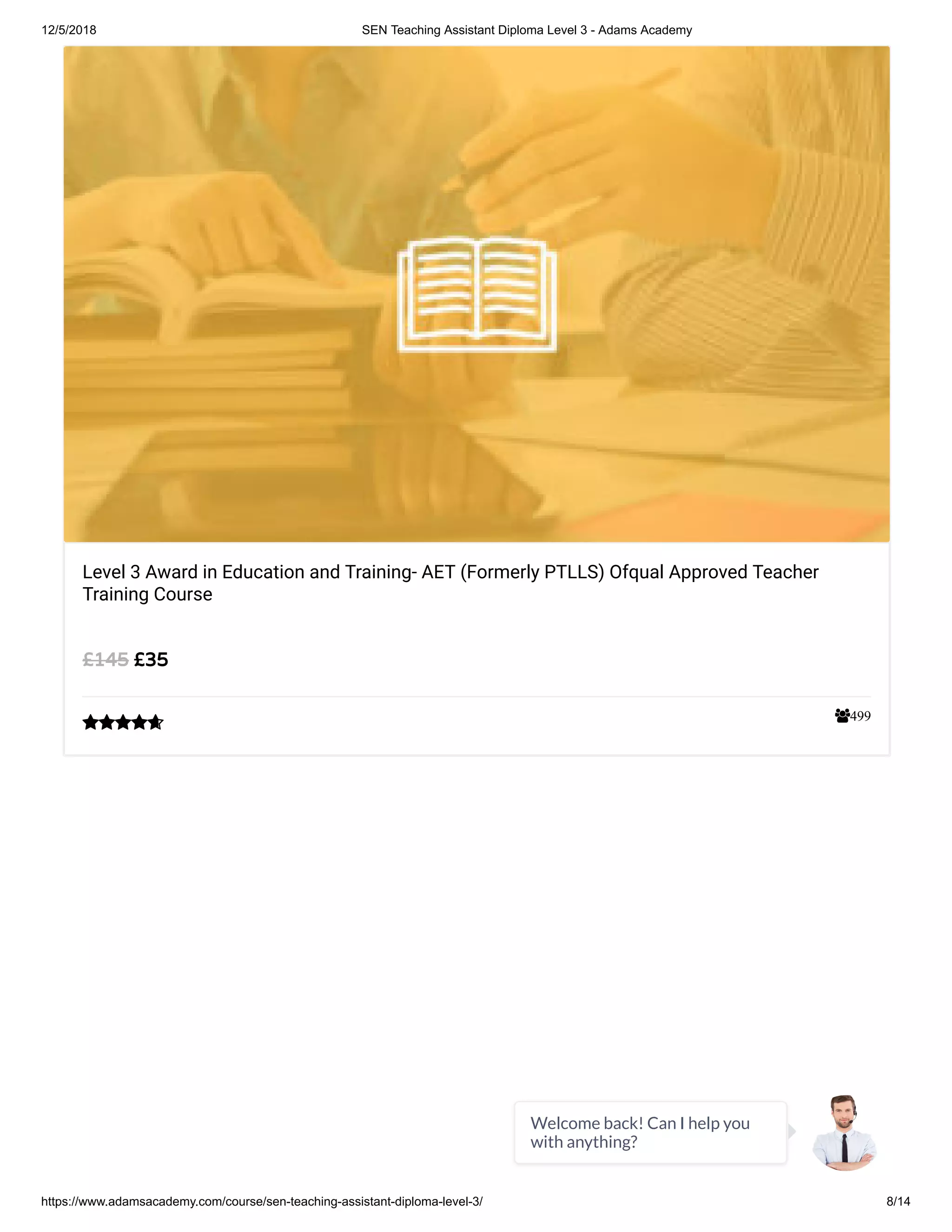 12/5/2018 SEN Teaching Assistant Diploma Level 3 - Adams Academy
https://www.adamsacademy.com/course/sen-teaching-assistant-diploma-level-3/ 8/14
499
Level 3 Award in Education and Training- AET (Formerly PTLLS) Ofqual Approved Teacher
Training Course
£35£145

Welcome back! Can I help you
with anything?
 