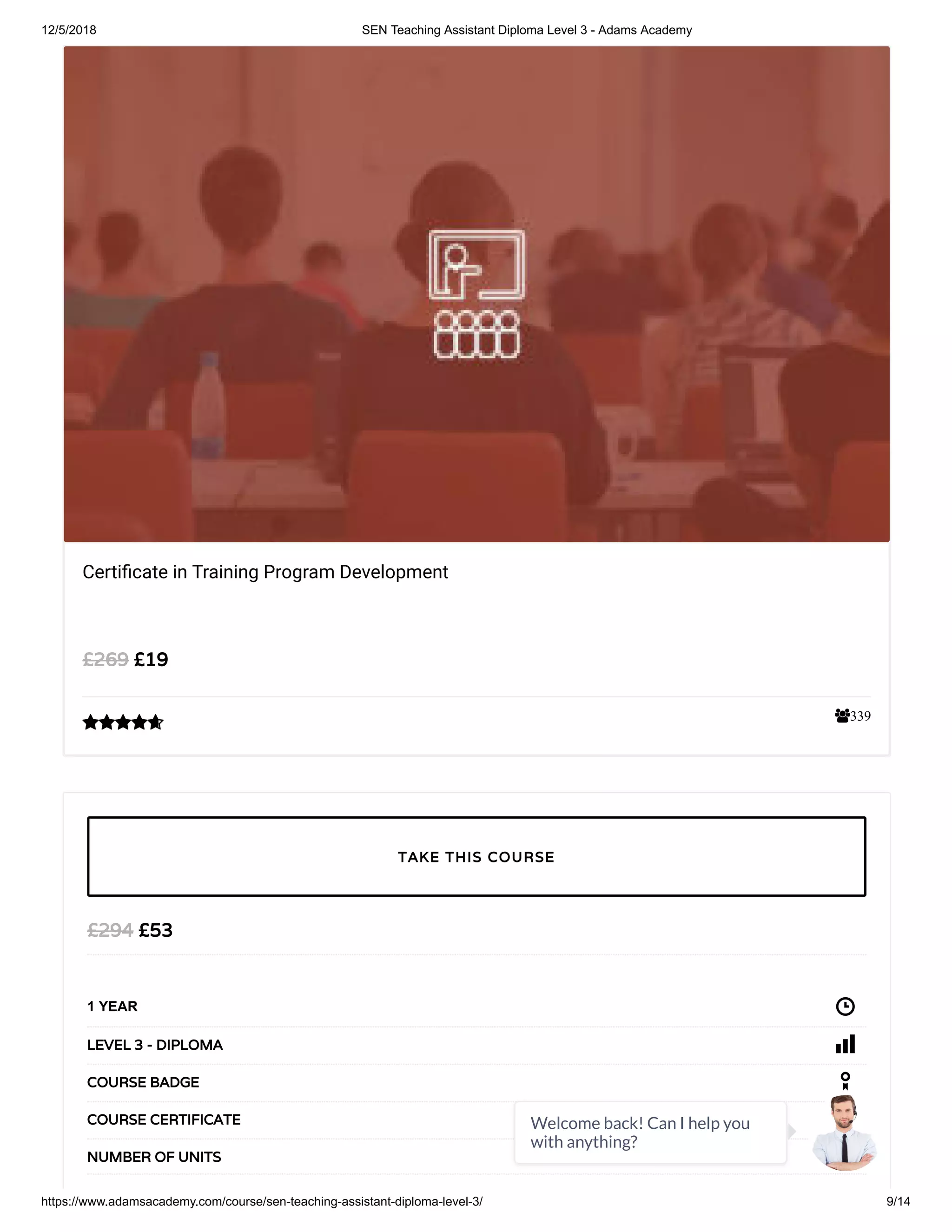 12/5/2018 SEN Teaching Assistant Diploma Level 3 - Adams Academy
https://www.adamsacademy.com/course/sen-teaching-assistant-diploma-level-3/ 9/14
339
Certi cate in Training Program Development
£19£269

£53£294
1 YEAR
LEVEL 3 - DIPLOMA
COURSE BADGE
COURSE CERTIFICATE
32NUMBER OF UNITS
TAKE THIS COURSE
Welcome back! Can I help you
with anything?
 