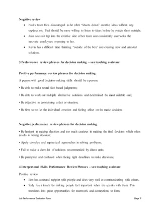 Job Performance Evaluation Form Page 9
Negative review
 Paul’s team feels discouraged as he often “shoots down” creative ideas without any
explanation. Paul should be more willing to listen to ideas before he rejects them outright.
 Jean does not tap into the creative side of her team and consistently overlooks the
innovate employees reporting to her.
 Kevin has a difficult time thinking “outside of the box” and creating new and untested
solutions.
3.Performance review phrases for decision making – senteaching assistant
Positive performance review phrases for decision making
A person with good decision-making skills should be a person:
• Be able to make sound fact-based judgments;
• Be able to work out multiple alternative solutions and determined the most suitable one;
• Be objective in considering a fact or situation;
• Be firm to not let the individual emotion and feeling affect on the made decision;
Negative performance review phrases for decision making
• Be hesitant in making decision and too much cautious in making the final decision which often
results in wrong decision;
• Apply complex and impractical approaches in solving problems;
• Fail to make a short-list of solutions recommended by direct units;
• Be paralyzed and confused when facing tight deadlines to make decisions;
4.Interpersonal Skills Performance ReviewPhrases – senteaching assistant
Positive review
 Ben has a natural rapport with people and does very well at communicating with others.
 Sally has a knack for making people feel important when she speaks with them. This
translates into great opportunities for teamwork and connections to form.
 