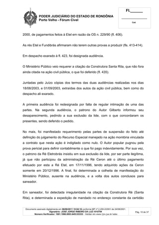 PODER JUDICIÁRIO DO ESTADO DE RONDÔNIA
Porto Velho - Fórum Cível
Fl.______
_________________________
Cad.
Documento assinado digitalmente em 06/06/2011 10:04:16 conforme MP nº 2.200-2/2001 de 24/08/2001.
Signatário: JOSE JORGE RIBEIRO DA LUZ:1010794
Número Verificador: 1001.1998.0003.6453.93333 - Validar em www.tjro.jus.br/adoc
Pág. 10 de 37
2000, de pagamentos feitos à Etel em razão da OS n. 229/90 (fl. 406).
As rés Etel e Fundibrás afirmaram não terem outras provas a produzir (fls. 413-414).
Em despacho exarado à fl. 423, foi designada audiência.
O Ministério Público veio requerer a citação da Construtora Santa Rita, que não fora
ainda citada na ação civil pública, o que foi deferido (fl. 435).
Juntadas pelo Juízo cópias dos termos das duas audiências realizadas nos dias
18/08/2003, e 01/09/2003, extraídas dos autos da ação civil pública, bem como do
despacho ali exarado.
A primeira audiência foi redesignada por falta de regular intimação de uma das
partes. Na segunda audiência, o patrono do Autor Gilberto informou seu
desaparecimento, pedindo a sua exclusão da lide, com o que concordaram os
presentes, sendo deferido o pedido.
No mais, foi manifestado requerimento pelas partes de suspensão do feito até
definição do julgamento do Recurso Especial manejado na ação monitória vinculada
a contrato que nesta ação é indigitado como nulo. O Autor popular pugnou pela
prova pericial para definir contabilmente o que foi pago indevidamente. Por sua vez,
o patrono da Ré Eletrobrás insistiu em sua exclusão da lide, por ser parte ilegítima,
já que não participou da administração da Ré Ceron até o último pagamento
efetuado por esta a Ré Etel, em 17/11/1996, tendo adquirido ações da Ceron
somente em 20/12/1996. A final, foi determinada a colheita de manifestação do
Ministério Público, ausente na audiência, e a volta dos autos conclusos para
saneador.
Em saneador, foi detectada irregularidade na citação da Construtora Ré (Santa
Rita), e determinada a expedição de mandado no endereço constante da certidão
 