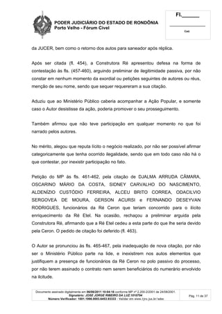 PODER JUDICIÁRIO DO ESTADO DE RONDÔNIA
Porto Velho - Fórum Cível
Fl.______
_________________________
Cad.
Documento assinado digitalmente em 06/06/2011 10:04:16 conforme MP nº 2.200-2/2001 de 24/08/2001.
Signatário: JOSE JORGE RIBEIRO DA LUZ:1010794
Número Verificador: 1001.1998.0003.6453.93333 - Validar em www.tjro.jus.br/adoc
Pág. 11 de 37
da JUCER, bem como o retorno dos autos para saneador após réplica.
Após ser citada (fl. 454), a Construtora Ré apresentou defesa na forma de
contestação às fls. (457-460), arguindo preliminar de ilegitimidade passiva, por não
constar em nenhum momento da exordial ou petições seguintes de autores ou réus,
menção de seu nome, sendo que sequer requereram a sua citação.
Aduziu que ao Ministério Público caberia acompanhar a Ação Popular, e somente
caso o Autor desistisse da ação, poderia promover o seu prosseguimento.
Também afirmou que não teve participação em qualquer momento no que foi
narrado pelos autores.
No mérito, alegou que reputa lícito o negócio realizado, por não ser possível afirmar
categoricamente que tenha ocorrido ilegalidade, sendo que em todo caso não há o
que contestar, por inexistir participação no fato.
Petição do MP às fls. 461-462, pela citação de DJALMA ARRUDA CÂMARA,
OSCARINO MÁRIO DA COSTA, SIDNEY CARVALHO DO NASCIMENTO,
ALDENÍZIO CUSTÓDIO FERREIRA, ALCEU BRITO CORREA, ODACILVIO
SERGOVEA DE MOURA, GERSON ACURSI e FERNANDO DESEYVAN
RODRIGUES, funcionários da Ré Ceron que teriam concorrido para o ilícito
enriquecimento da Ré Etel. Na ocasião, rechaçou a preliminar arguida pela
Construtora Ré, afirmando que a Ré Etel cedeu a esta parte do que lhe seria devido
pela Ceron. O pedido de citação foi deferido (fl. 463).
O Autor se pronunciou às fls. 465-467, pela inadequação de nova citação, por não
ser o Ministério Público parte na lide, e inexistirem nos autos elementos que
justifiquem a presença de funcionários da Ré Ceron no polo passivo do processo,
por não terem assinado o contrato nem serem beneficiários do numerário envolvido
na ilcitude.
 