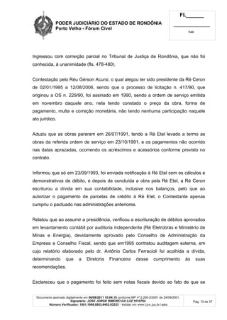 PODER JUDICIÁRIO DO ESTADO DE RONDÔNIA
Porto Velho - Fórum Cível
Fl.______
_________________________
Cad.
Documento assinado digitalmente em 06/06/2011 10:04:16 conforme MP nº 2.200-2/2001 de 24/08/2001.
Signatário: JOSE JORGE RIBEIRO DA LUZ:1010794
Número Verificador: 1001.1998.0003.6453.93333 - Validar em www.tjro.jus.br/adoc
Pág. 12 de 37
Ingressou com correição parcial no Tribunal de Justiça de Rondônia, que não foi
conhecida, à unanimidade (fls. 478-480).
Contestação pelo Réu Gérson Acursi, o qual alegou ter sido presidente da Ré Ceron
de 02/01/1995 a 12/08/2006, sendo que o processo de licitação n. 417/90, que
originou a OS n. 229/90, foi assinado em 1990, sendo a ordem de serviço emitida
em novembro daquele ano, nela tendo constado o preço da obra, forma de
pagamento, multa e correção monetária, não tendo nenhuma participação naquele
ato jurídico.
Aduziu que as obras pararam em 26/07/1991, tendo a Ré Etel levado a termo as
obras da referida ordem de serviço em 23/10/1991, e os pagamentos não ocorrido
nas datas aprazadas, ocorrendo os acréscimos e acessórios conforme previsto no
contrato.
Informou que só em 23/09/1993, foi enviada notificação à Ré Etel com os cálculos e
demonstrativos de débito, e depois de concluída a obra pela Ré Etel, a Ré Ceron
escriturou a dívida em sua contabilidade, inclusive nos balanços, pelo que ao
autorizar o pagamento de parcelas de crédito à Ré Etel, o Contestante apenas
cumpriu o pactuado nas administrações anteriores.
Relatou que ao assumir a presidência, verificou a escrituração de débitos aprovados
em levantamento contábil por auditoria independente (Ré Eletrobrás e Ministério de
Minas e Energia), devidamente aprovado pelo Conselho de Administração da
Empresa e Conselho Fiscal, sendo que em1995 contratou auditagem externa, em
cujo relatório elaborado pelo dr. Antônio Carlos Ferracioli foi acolhida a dívida,
determinando que a Diretoria Financeira desse cumprimento às suas
recomendações.
Esclareceu que o pagamento foi feito sem notas fiscais devido ao fato de que se
 