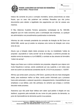 PODER JUDICIÁRIO DO ESTADO DE RONDÔNIA
Porto Velho - Fórum Cível
Fl.______
_________________________
Cad.
Documento assinado digitalmente em 06/06/2011 10:04:16 conforme MP nº 2.200-2/2001 de 24/08/2001.
Signatário: JOSE JORGE RIBEIRO DA LUZ:1010794
Número Verificador: 1001.1998.0003.6453.93333 - Validar em www.tjro.jus.br/adoc
Pág. 13 de 37
tratava tão somente de juros e correção monetária, sendo prescindíveis as notas
fiscais, que no caso não poderiam ser emitidas. Ressaltou que não juntou
documentos para atestar a legalidade dos pagamentos por não ter acesso aos
mesmos.
O Réu Aldenízio Custódio Ferreira apresentou contestação às fls. 506-508,
alegando que em nada concorreu para a contratação das empresas, ou qualquer
ato administrativo nos procedimentos questionados na demanda.
Informou ter sido nomeado presidente da comissão de licitação da Ré Ceron em
20/04/1990, sendo que já existia na empresa uma norma de licitação com cinco
anos de uso.
Aduziu que a licitação objeto deste processo se deu na modalidade “coleta de
proposta”, equivalente à “carta convite” da lei de licitação, e conforme previsão da
aludida norma da empresa e a Lei 8.666/93, o contrato se deu através do formulário
“ordem de serviço”.
Negou que fosse sua a rubrica constante nas propostas, alegando que viajava com
muita frequência à serviço, sendo substituído por seu suplente, e em todos caso
eram de outrem as assinaturas constantes das fls. 213-214 do processo n. 1333/97.
Afirmou que ainda assim, procurou a Ré Ceron, quando já não era mais empregado
desta, para esclarecer melhor os fatos, sendo porém informado que o processo
havia sido extraviado, e estavam apurando o desaparecimento, impossibilitando que
ampliasse a sua defesa, pois não participou do certame que ensejou o contrato
discutido neste processo.
Asseverou que não pode fazer defesa sem saber qual pedido é dirigido em seu
desfavor, pugnando pela exclusão de seu nome do polo passivo da demanda, ou
juízo de improcedência da demanda quanto à sua pessoa.
 