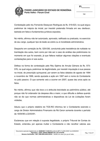 PODER JUDICIÁRIO DO ESTADO DE RONDÔNIA
Porto Velho - Fórum Cível
Fl.______
_________________________
Cad.
Documento assinado digitalmente em 06/06/2011 10:04:16 conforme MP nº 2.200-2/2001 de 24/08/2001.
Signatário: JOSE JORGE RIBEIRO DA LUZ:1010794
Número Verificador: 1001.1998.0003.6453.93333 - Validar em www.tjro.jus.br/adoc
Pág. 14 de 37
Contestação pelo réu Fernando Deseyvan Rodrigues às fls. 519-523, na qual arguiu
preliminar de inépcia da inicial, por inexistir pretensão firmada em seu desfavor,
lastrada em fatos e fundamentos jurídicos expostos.
No mérito, afirmou não ter autorizado, aprovado, ratificado ou praticado, no exercício
de seu cargo, qualquer tipo de lesão ao erário ou à moralidade administrativa.
Despacho em correição às fls. 529-536, concluindo pela inexistência de nulidade na
tramitação dos autos, bem como por não ser o caso de análise das preliminares no
momento em que foi exarado, já que faltava realizar algumas citações e eventuais
contestações para vir aos autos.
Defesa na forma de contestação pelo Réu Djalma de Arruda Câmara às fls. 573-
578, na qual arguiu preliminar de ilegitimidade, por inexistir imputação à sua pessoa
na inicial, de prescrição quinquenal, por serem os fatos datados de agosto de 1994
a novembro de 1996, sendo ajuizada a ação em 1997 sem o nome do Contestante
no polo passivo. O que somente veio a ocorrer em 2007, quase dez anos após os
fatos.
No mérito, afirmou que não teve a si atribuída lesividade ao patrimônio público, até
porque não foi ordenador da despesa dita a maior, e que dificulta a defesa quando
não se diz que normas administrativas e dispositivas da Lei de Licitações foram
violadas.
Aduziu que o próprio relatório do TCE-RO informou ter o Contestante exercido o
cargo de Diretor Administrativo Financeiro da Ré Ceron somente durante o período
de 18/04/90 a 22/03/91.
Esclareceu que em relação à suposta ilegalidade, o próprio Tribunal de Contas do
Estado, entendeu por apenas multar o Contestante e não recolher valores aos
 