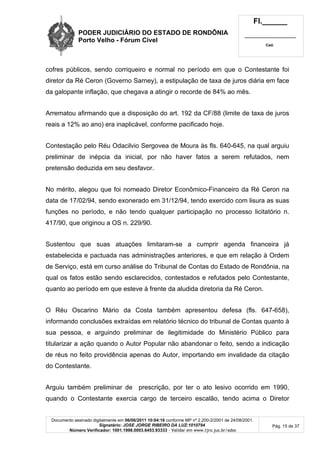 PODER JUDICIÁRIO DO ESTADO DE RONDÔNIA
Porto Velho - Fórum Cível
Fl.______
_________________________
Cad.
Documento assinado digitalmente em 06/06/2011 10:04:16 conforme MP nº 2.200-2/2001 de 24/08/2001.
Signatário: JOSE JORGE RIBEIRO DA LUZ:1010794
Número Verificador: 1001.1998.0003.6453.93333 - Validar em www.tjro.jus.br/adoc
Pág. 15 de 37
cofres públicos, sendo corriqueiro e normal no período em que o Contestante foi
diretor da Ré Ceron (Governo Sarney), a estipulação de taxa de juros diária em face
da galopante inflação, que chegava a atingir o recorde de 84% ao mês.
Arrematou afirmando que a disposição do art. 192 da CF/88 (limite de taxa de juros
reais a 12% ao ano) era inaplicável, conforme pacificado hoje.
Contestação pelo Réu Odacilvio Sergovea de Moura às fls. 640-645, na qual arguiu
preliminar de inépcia da inicial, por não haver fatos a serem refutados, nem
pretensão deduzida em seu desfavor.
No mérito, alegou que foi nomeado Diretor Econômico-Financeiro da Ré Ceron na
data de 17/02/94, sendo exonerado em 31/12/94, tendo exercido com lisura as suas
funções no período, e não tendo qualquer participação no processo licitatório n.
417/90, que originou a OS n. 229/90.
Sustentou que suas atuações limitaram-se a cumprir agenda financeira já
estabelecida e pactuada nas administrações anteriores, e que em relação à Ordem
de Serviço, está em curso análise do Tribunal de Contas do Estado de Rondônia, na
qual os fatos estão sendo esclarecidos, contestados e refutados pelo Contestante,
quanto ao período em que esteve à frente da aludida diretoria da Ré Ceron.
O Réu Oscarino Mário da Costa também apresentou defesa (fls. 647-658),
informando conclusões extraídas em relatório técnico do tribunal de Contas quanto à
sua pessoa, e arguindo preliminar de ilegitimidade do Ministério Público para
titularizar a ação quando o Autor Popular não abandonar o feito, sendo a indicação
de réus no feito providência apenas do Autor, importando em invalidade da citação
do Contestante.
Arguiu também preliminar de prescrição, por ter o ato lesivo ocorrido em 1990,
quando o Contestante exercia cargo de terceiro escalão, tendo acima o Diretor
 
