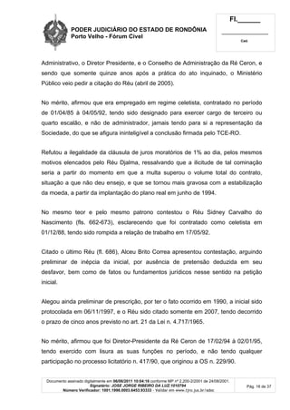 PODER JUDICIÁRIO DO ESTADO DE RONDÔNIA
Porto Velho - Fórum Cível
Fl.______
_________________________
Cad.
Documento assinado digitalmente em 06/06/2011 10:04:16 conforme MP nº 2.200-2/2001 de 24/08/2001.
Signatário: JOSE JORGE RIBEIRO DA LUZ:1010794
Número Verificador: 1001.1998.0003.6453.93333 - Validar em www.tjro.jus.br/adoc
Pág. 16 de 37
Administrativo, o Diretor Presidente, e o Conselho de Administração da Ré Ceron, e
sendo que somente quinze anos após a prática do ato inquinado, o Ministério
Público veio pedir a citação do Réu (abril de 2005).
No mérito, afirmou que era empregado em regime celetista, contratado no período
de 01/04/85 à 04/05/92, tendo sido designado para exercer cargo de terceiro ou
quarto escalão, e não de administrador, jamais tendo para si a representação da
Sociedade, do que se afigura ininteligível a conclusão firmada pelo TCE-RO.
Refutou a ilegalidade da cláusula de juros moratórios de 1% ao dia, pelos mesmos
motivos elencados pelo Réu Djalma, ressalvando que a ilicitude de tal cominação
seria a partir do momento em que a multa superou o volume total do contrato,
situação a que não deu ensejo, e que se tornou mais gravosa com a estabilização
da moeda, a partir da implantação do plano real em junho de 1994.
No mesmo teor e pelo mesmo patrono contestou o Réu Sidney Carvalho do
Nascimento (fls. 662-673), esclarecendo que foi contratado como celetista em
01/12/88, tendo sido rompida a relação de trabalho em 17/05/92.
Citado o último Réu (fl. 686), Alceu Brito Correa apresentou contestação, arguindo
preliminar de inépcia da inicial, por ausência de pretensão deduzida em seu
desfavor, bem como de fatos ou fundamentos jurídicos nesse sentido na petição
inicial.
Alegou ainda preliminar de prescrição, por ter o fato ocorrido em 1990, a inicial sido
protocolada em 06/11/1997, e o Réu sido citado somente em 2007, tendo decorrido
o prazo de cinco anos previsto no art. 21 da Lei n. 4.717/1965.
No mérito, afirmou que foi Diretor-Presidente da Ré Ceron de 17/02/94 à 02/01/95,
tendo exercido com lisura as suas funções no período, e não tendo qualquer
participação no processo licitatório n. 417/90, que originou a OS n. 229/90.
 