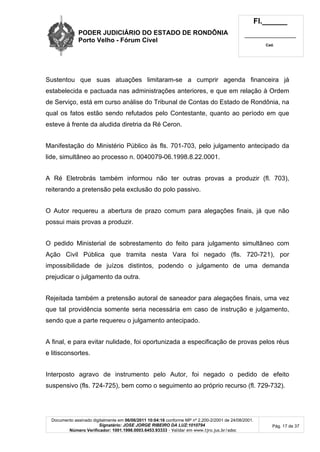 PODER JUDICIÁRIO DO ESTADO DE RONDÔNIA
Porto Velho - Fórum Cível
Fl.______
_________________________
Cad.
Documento assinado digitalmente em 06/06/2011 10:04:16 conforme MP nº 2.200-2/2001 de 24/08/2001.
Signatário: JOSE JORGE RIBEIRO DA LUZ:1010794
Número Verificador: 1001.1998.0003.6453.93333 - Validar em www.tjro.jus.br/adoc
Pág. 17 de 37
Sustentou que suas atuações limitaram-se a cumprir agenda financeira já
estabelecida e pactuada nas administrações anteriores, e que em relação à Ordem
de Serviço, está em curso análise do Tribunal de Contas do Estado de Rondônia, na
qual os fatos estão sendo refutados pelo Contestante, quanto ao período em que
esteve à frente da aludida diretria da Ré Ceron.
Manifestação do Ministério Público às fls. 701-703, pelo julgamento antecipado da
lide, simultâneo ao processo n. 0040079-06.1998.8.22.0001.
A Ré Eletrobrás também informou não ter outras provas a produzir (fl. 703),
reiterando a pretensão pela exclusão do polo passivo.
O Autor requereu a abertura de prazo comum para alegações finais, já que não
possui mais provas a produzir.
O pedido Ministerial de sobrestamento do feito para julgamento simultâneo com
Ação Civil Pública que tramita nesta Vara foi negado (fls. 720-721), por
impossibilidade de juízos distintos, podendo o julgamento de uma demanda
prejudicar o julgamento da outra.
Rejeitada também a pretensão autoral de saneador para alegações finais, uma vez
que tal providência somente seria necessária em caso de instrução e julgamento,
sendo que a parte requereu o julgamento antecipado.
A final, e para evitar nulidade, foi oportunizada a especificação de provas pelos réus
e litisconsortes.
Interposto agravo de instrumento pelo Autor, foi negado o pedido de efeito
suspensivo (fls. 724-725), bem como o seguimento ao próprio recurso (fl. 729-732).
 