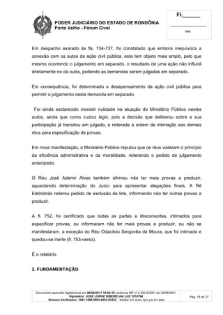 PODER JUDICIÁRIO DO ESTADO DE RONDÔNIA
Porto Velho - Fórum Cível
Fl.______
_________________________
Cad.
Documento assinado digitalmente em 06/06/2011 10:04:16 conforme MP nº 2.200-2/2001 de 24/08/2001.
Signatário: JOSE JORGE RIBEIRO DA LUZ:1010794
Número Verificador: 1001.1998.0003.6453.93333 - Validar em www.tjro.jus.br/adoc
Pág. 18 de 37
Em despacho exarado às fls. 734-737, foi constatado que embora inequívoca a
conexão com os autos da ação civil pública, esta tem objeto mais amplo, pelo que
mesmo ocorrendo o julgamento em separado, o resultado de uma ação não influirá
diretamente no da outra, podendo as demandas serem julgadas em separado.
Em consequência, foi determinado o desapensamento da ação civil pública para
permitir o julgamento desta demanda em separado.
Foi ainda esclarecido inexistir nulidade na atuação do Ministério Público nestes
autos, ainda que como custus legis, pois a decisão que deliberou sobre a sua
participação já transitou em julgado, e reiterada a ordem de intimação aos demais
réus para especificação de provas.
Em nova manifestação, o Ministério Público reputou que os réus violaram o princípio
da eficiência administrativa e da moralidade, reiterando o pedido de julgamento
antecipado.
O Réu José Ademir Alves também afirmou não ter mais provas a produzir,
aguardando determinação do Juízo para apresentar alegações finais. A Ré
Eletrobrás reiterou pedido de exclusão da lide, informando não ter outras provas a
produzir.
À fl. 752, foi certificado que todas as partes e litisconsortes, intimados para
especificar provas, ou informaram não ter mais provas a produzir, ou não se
manifestaram, a exceção do Réu Odacilvio Sergovêa de Moura, que foi intimado e
quedou-se inerte (fl. 753-verso).
É o relatório.
2. FUNDAMENTAÇÃO
 